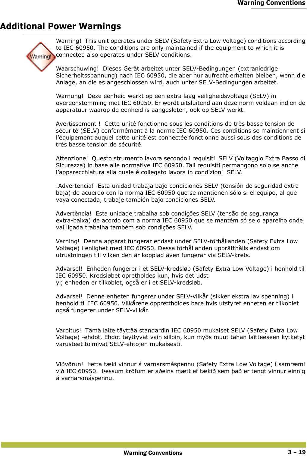  Warning ConventionsWarning Conventions 3 – 19Additional Power Warnings Warning!Warning!  This unit operates under SELV (Safety Extra Low Voltage) conditions according to IEC 60950. The conditions are only maintained if the equipment to which it is connected also operates under SELV conditions. Waarschuwing!  Dieses Gerät arbeitet unter SELV-Bedingungen (extraniedrige Sicherheitsspannung) nach IEC 60950, die aber nur aufrecht erhalten bleiben, wenn die Anlage, an die es angeschlossen wird, auch unter SELV-Bedingungen arbeitet. Warnung!  Deze eenheid werkt op een extra laag veiligheidsvoltage (SELV) in overeenstemming met IEC 60950. Er wordt uitsluitend aan deze norm voldaan indien de apparatuur waarop de eenheid is aangesloten, ook op SELV werkt. Avertissement !  Cette unité fonctionne sous les conditions de très basse tension de sécurité (SELV) conformément à la norme IEC 60950. Ces conditions se maintiennent si l’équipement auquel cette unité est connectée fonctionne aussi sous des conditions de très basse tension de sécurité. Attenzione!  Questo strumento lavora secondo i requisiti  SELV (Voltaggio Extra Basso di Sicurezza) in base alle normative IEC 60950. Tali requisiti permangono solo se anche l’apparecchiatura alla quale è collegato lavora in condizioni  SELV. ¡Advertencia!  Esta unidad trabaja bajo condiciones SELV (tensión de seguridad extra baja) de acuerdo con la norma IEC 60950 que se mantienen sólo si el equipo, al que vaya conectada, trabaje también bajo condiciones SELV. Advertência!  Esta unidade trabalha sob condições SELV (tensão de segurança extra-baixa) de acordo com a norma IEC 60950 que se mantém só se o aparelho onde vai ligada trabalha também sob condições SELV. Varning!  Denna apparat fungerar endast under SELV-förhållanden (Safety Extra Low Voltage) i enlighet med IEC 60950. Dessa förhållanden upprätthålls endast om utrustningen till vilken den är kopplad även fungerar via SELV-krets. Advarsel!  Enheden fungerer i et SELV-kredsløb (Safety Extra Low Voltage) i henhold til IEC 60950. Kredsløbet opretholdes kun, hvis det udst yr, enheden er tilkoblet, også er i et SELV-kredsløb. Advarsel!  Denne enheten fungerer under SELV-vilkår (sikker ekstra lav spenning) i henhold til IEC 60950. Vilkårene opprettholdes bare hvis utstyret enheten er tilkoblet også fungerer under SELV-vilkår.Varoitus!  Tämä laite täyttää standardin IEC 60950 mukaiset SELV (Safety Extra Low Voltage) -ehdot. Ehdot täyttyvät vain silloin, kun myös muut tähän laitteeseen kytketyt varusteet toimivat SELV-ehtojen mukaisesti.Viðvörun!  Þetta tæki vinnur á varnarsmáspennu (Safety Extra Low Voltage) í samræmi við IEC 60950.  Þessum kröfum er aðeins mætt ef tækið sem það er tengt vinnur einnig á varnarsmáspennu.