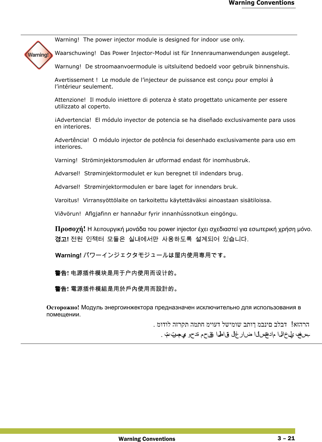  Warning ConventionsWarning Conventions 3 – 21 Warning!Warning!  The power injector module is designed for indoor use only. Waarschuwing!  Das Power Injector-Modul ist für Innenraumanwendungen ausgelegt. Warnung!  De stroomaanvoermodule is uitsluitend bedoeld voor gebruik binnenshuis. Avertissement !  Le module de l’injecteur de puissance est conçu pour emploi à l’intérieur seulement. Attenzione!  Il modulo iniettore di potenza è stato progettato unicamente per essere utilizzato al coperto. ¡Advertencia!  El módulo inyector de potencia se ha diseñado exclusivamente para usos en interiores. Advertência!  O módulo injector de potência foi desenhado exclusivamente para uso em interiores. Varning!  Ströminjektorsmodulen är utformad endast för inomhusbruk. Advarsel!  Strøminjektormodulet er kun beregnet til indendørs brug.  Advarsel!  Strøminjektormodulen er bare laget for innendørs bruk. Varoitus!  Virransyöttölaite on tarkoitettu käytettäväksi ainoastaan sisätiloissa. Viðvörun!  Aflgjafinn er hannaður fyrir innanhússnotkun eingöngu.    Προσοχή! Η λειτουργική μονάδα του power injector έχει σχεδιαστεί για εσωτερική χρήση μόνο. 󷵳󷶖! 󹢺󹞆󹠮󹣓󺇦󸭞󸕾󹟶󹎚󸅪󹚆󹇒󸪂󹅢󹝟󺘎󸑺󸤓󹇚󷵺󸓎󹙪󹠾󹍫󸍾󸎚Warning! 󱗛󰬕󰤏󲺸󱖒󲺸 󴓶󰷚! 󲻅󲠠󱵢󰢆󲎱󱃧󱾿󲺸󰠞󱯇󰬕󰤏󲺸󳦜󴕎󴔱󳀔  󴓶󰷚! 󵂋󲠠󱵢󰢆󲎱󳛔󱾿󲺸󱽌󱯆󰫷󰤏󲺸󳦜󴎽󴎘󳀔  Осторожно! Модуль энергоинжектора предназначен исключительно для использования в помещении.  אזהרה . מודול הזרקת המתח מיועד לשימוש בתוך מבנים בלבד . تم تصميم وحدة محقنة الطاقة لأ غ ر ا ض  الاستخدام الداخلي فحسب