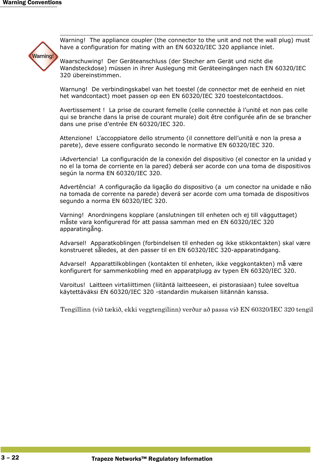  Warning ConventionsTrapeze Networks™ Regulatory Information3 – 22 Warning!Warning!  The appliance coupler (the connector to the unit and not the wall plug) must have a configuration for mating with an EN 60320/IEC 320 appliance inlet. Waarschuwing!  Der Geräteanschluss (der Stecher am Gerät und nicht die Wandsteckdose) müssen in ihrer Auslegung mit Geräteeingängen nach EN 60320/IEC 320 übereinstimmen. Warnung!  De verbindingskabel van het toestel (de connector met de eenheid en niet het wandcontact) moet passen op een EN 60320/IEC 320 toestelcontactdoos. Avertissement !  La prise de courant femelle (celle connectée à l’unité et non pas celle qui se branche dans la prise de courant murale) doit être configurée afin de se brancher dans une prise d’entrée EN 60320/IEC 320. Attenzione!  L’accoppiatore dello strumento (il connettore dell’unità e non la presa a parete), deve essere configurato secondo le normative EN 60320/IEC 320. ¡Advertencia!  La configuración de la conexión del dispositivo (el conector en la unidad y no el la toma de corriente en la pared) deberá ser acorde con una toma de dispositivos según la norma EN 60320/IEC 320. Advertência!  A configuração da ligação do dispositivo (a  um conector na unidade e não na tomada de corrente na parede) deverá ser acorde com uma tomada de dispositivos segundo a norma EN 60320/IEC 320. Varning!  Anordningens kopplare (anslutningen till enheten och ej till vägguttaget) måste vara konfigurerad för att passa samman med en EN 60320/IEC 320 apparatingång. Advarsel!  Apparatkoblingen (forbindelsen til enheden og ikke stikkontakten) skal være konstrueret således, at den passer til en EN 60320/IEC 320-apparatindgang. Advarsel!  Apparattilkoblingen (kontakten til enheten, ikke veggkontakten) må være konfigurert for sammenkobling med en apparatplugg av typen EN 60320/IEC 320. Varoitus!  Laitteen virtaliittimen (liitäntä laitteeseen, ei pistorasiaan) tulee soveltua käytettäväksi EN 60320/IEC 320 -standardin mukaisen liitännän kanssa. Tengillinn (við tækið, ekki veggtengilinn) verður að passa við EN 60320/IEC 320 tengil 