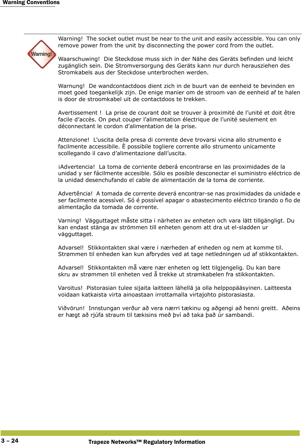 Warning ConventionsTrapeze Networks™ Regulatory Information3 – 24 Warning!Warning!  The socket outlet must be near to the unit and easily accessible. You can only remove power from the unit by disconnecting the power cord from the outlet. Waarschuwing!  Die Steckdose muss sich in der Nähe des Geräts befinden und leicht zugänglich sein. Die Stromversorgung des Geräts kann nur durch herausziehen des Stromkabels aus der Steckdose unterbrochen werden. Warnung!  De wandcontactdoos dient zich in de buurt van de eenheid te bevinden en moet goed toegankelijk zijn. De enige manier om de stroom van de eenheid af te halen is door de stroomkabel uit de contactdoos te trekken. Avertissement !  La prise de courant doit se trouver à proximité de l’unité et doit être facile d’accès. On peut couper l’alimentation électrique de l’unité seulement en déconnectant le cordon d’alimentation de la prise. Attenzione!  L’uscita della presa di corrente deve trovarsi vicina allo strumento e facilmente accessibile. È possibile togliere corrente allo strumento unicamente scollegando il cavo d’alimentazione dall’uscita. ¡Advertencia!  La toma de corriente deberá encontrarse en las proximidades de la unidad y ser fácilmente accesible. Sólo es posible desconectar el suministro eléctrico de la unidad desenchufando el cable de alimentación de la toma de corriente. Advertência!  A tomada de corrente deverá encontrar-se nas proximidades da unidade e ser facilmente acessível. Só é possível apagar o abastecimento eléctrico tirando o fio de alimentação da tomada de corrente. Varning!  Vägguttaget måste sitta i närheten av enheten och vara lätt tillgängligt. Du kan endast stänga av strömmen till enheten genom att dra ut el-sladden ur vägguttaget.  Advarsel!  Stikkontakten skal være i nærheden af enheden og nem at komme til. Strømmen til enheden kan kun afbrydes ved at tage netledningen ud af stikkontakten. Advarsel!  Stikkontakten må være nær enheten og lett tilgjengelig. Du kan bare  skru av strømmen til enheten ved å trekke ut strømkabelen fra stikkontakten. Varoitus!  Pistorasian tulee sijaita laitteen lähellä ja olla helppopääsyinen. Laitteesta voidaan katkaista virta ainoastaan irrottamalla virtajohto pistorasiasta. Viðvörun!  Innstungan verður að vera nærri tækinu og aðgengi að henni greitt.  Aðeins er hægt að rjúfa straum til tækisins með því að taka það úr sambandi. 