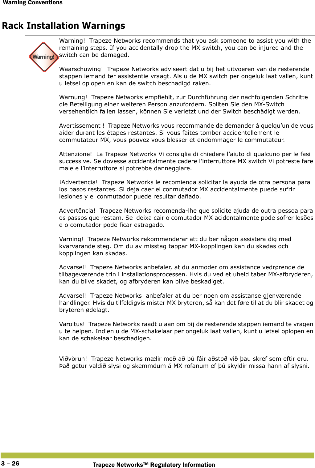  Warning ConventionsTrapeze Networks™ Regulatory Information3 – 26Rack Installation Warnings Warning!Warning!  Trapeze Networks recommends that you ask someone to assist you with the remaining steps. If you accidentally drop the MX switch, you can be injured and the switch can be damaged.  Waarschuwing!  Trapeze Networks adviseert dat u bij het uitvoeren van de resterende stappen iemand ter assistentie vraagt. Als u de MX switch per ongeluk laat vallen, kunt u letsel oplopen en kan de switch beschadigd raken.  Warnung!  Trapeze Networks empfiehlt, zur Durchführung der nachfolgenden Schritte die Beteiligung einer weiteren Person anzufordern. Sollten Sie den MX-Switch versehentlich fallen lassen, können Sie verletzt und der Switch beschädigt werden.  Avertissement !  Trapeze Networks vous recommande de demander à quelqu’un de vous aider durant les étapes restantes. Si vous faîtes tomber accidentellement le commutateur MX, vous pouvez vous blesser et endommager le commutateur.  Attenzione!  La Trapeze Networks Vi consiglia di chiedere l’aiuto di qualcuno per le fasi successive. Se dovesse accidentalmente cadere l’interruttore MX switch Vi potreste fare male e l’interruttore si potrebbe danneggiare.  ¡Advertencia!  Trapeze Networks le recomienda solicitar la ayuda de otra persona para los pasos restantes. Si deja caer el conmutador MX accidentalmente puede sufrir lesiones y el conmutador puede resultar dañado.  Advertência!  Trapeze Networks recomenda-lhe que solicite ajuda de outra pessoa para os passos que restam. Se  deixa cair o comutador MX acidentalmente pode sofrer lesões e o comutador pode ficar estragado.  Varning!  Trapeze Networks rekommenderar att du ber någon assistera dig med kvarvarande steg. Om du av misstag tappar MX-kopplingen kan du skadas och kopplingen kan skadas. Advarsel!  Trapeze Networks anbefaler, at du anmoder om assistance vedrørende de tilbageværende trin i installationsprocessen. Hvis du ved et uheld taber MX-afbryderen, kan du blive skadet, og afbryderen kan blive beskadiget. Advarsel!  Trapeze Networks  anbefaler at du ber noen om assistanse gjenværende handlinger. Hvis du tilfeldigvis mister MX bryteren, så kan det føre til at du blir skadet og bryteren ødelagt.  Varoitus!  Trapeze Networks raadt u aan om bij de resterende stappen iemand te vragen u te helpen. Indien u de MX-schakelaar per ongeluk laat vallen, kunt u letsel oplopen en kan de schakelaar beschadigen.Viðvörun!  Trapeze Networks mælir með að þú fáir aðstoð við þau skref sem eftir eru. Það getur valdið slysi og skemmdum á MX rofanum ef þú skyldir missa hann af slysni.  