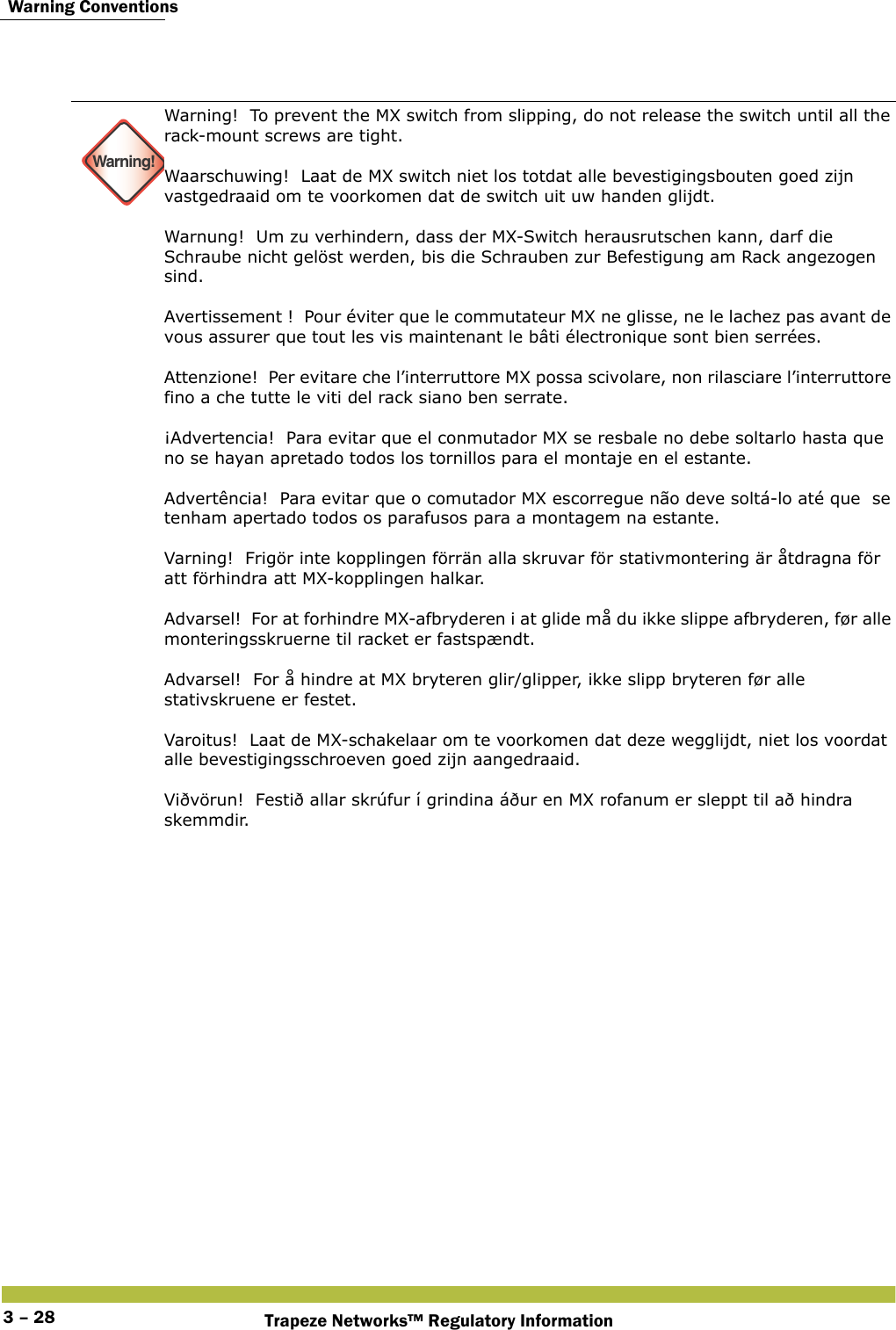  Warning ConventionsTrapeze Networks™ Regulatory Information3 – 28Warning!Warning!  To prevent the MX switch from slipping, do not release the switch until all the rack-mount screws are tight.  Waarschuwing!  Laat de MX switch niet los totdat alle bevestigingsbouten goed zijn vastgedraaid om te voorkomen dat de switch uit uw handen glijdt.  Warnung!  Um zu verhindern, dass der MX-Switch herausrutschen kann, darf die Schraube nicht gelöst werden, bis die Schrauben zur Befestigung am Rack angezogen sind. Avertissement !  Pour éviter que le commutateur MX ne glisse, ne le lachez pas avant de vous assurer que tout les vis maintenant le bâti électronique sont bien serrées. Attenzione!  Per evitare che l’interruttore MX possa scivolare, non rilasciare l’interruttore fino a che tutte le viti del rack siano ben serrate. ¡Advertencia!  Para evitar que el conmutador MX se resbale no debe soltarlo hasta que no se hayan apretado todos los tornillos para el montaje en el estante.  Advertência!  Para evitar que o comutador MX escorregue não deve soltá-lo até que  se tenham apertado todos os parafusos para a montagem na estante.  Varning!  Frigör inte kopplingen förrän alla skruvar för stativmontering är åtdragna för att förhindra att MX-kopplingen halkar. Advarsel!  For at forhindre MX-afbryderen i at glide må du ikke slippe afbryderen, før alle monteringsskruerne til racket er fastspændt. Advarsel!  For å hindre at MX bryteren glir/glipper, ikke slipp bryteren før alle stativskruene er festet. Varoitus!  Laat de MX-schakelaar om te voorkomen dat deze wegglijdt, niet los voordat alle bevestigingsschroeven goed zijn aangedraaid. Viðvörun!  Festið allar skrúfur í grindina áður en MX rofanum er sleppt til að hindra skemmdir.  