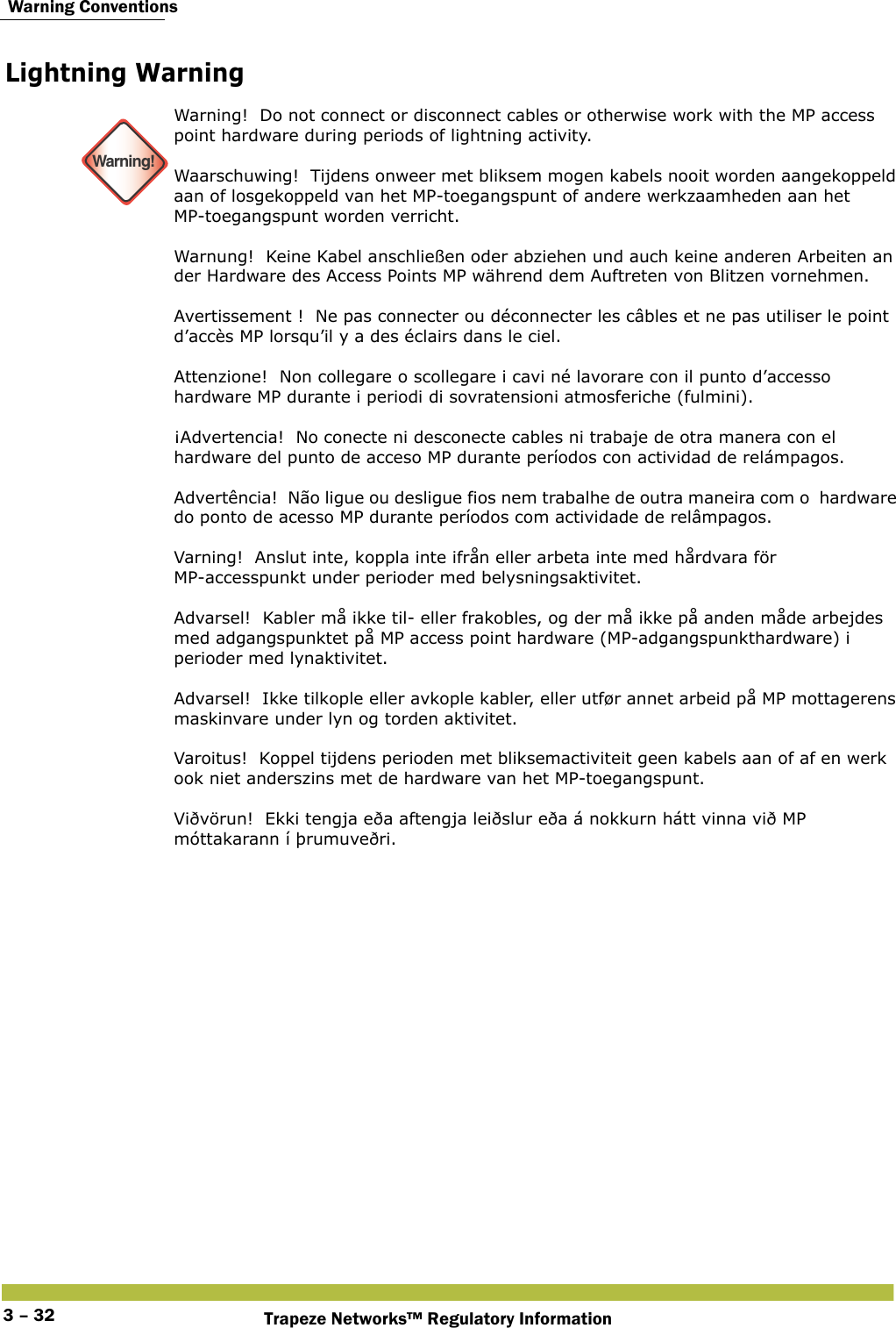  Warning ConventionsTrapeze Networks™ Regulatory Information3 – 32Lightning Warning  Warning!Warning!  Do not connect or disconnect cables or otherwise work with the MP access point hardware during periods of lightning activity. Waarschuwing!  Tijdens onweer met bliksem mogen kabels nooit worden aangekoppeld aan of losgekoppeld van het MP-toegangspunt of andere werkzaamheden aan het MP-toegangspunt worden verricht.  Warnung!  Keine Kabel anschließen oder abziehen und auch keine anderen Arbeiten an der Hardware des Access Points MP während dem Auftreten von Blitzen vornehmen. Avertissement !  Ne pas connecter ou déconnecter les câbles et ne pas utiliser le point d’accès MP lorsqu’il y a des éclairs dans le ciel. Attenzione!  Non collegare o scollegare i cavi né lavorare con il punto d’accesso hardware MP durante i periodi di sovratensioni atmosferiche (fulmini).  ¡Advertencia!  No conecte ni desconecte cables ni trabaje de otra manera con el hardware del punto de acceso MP durante períodos con actividad de relámpagos. Advertência!  Não ligue ou desligue fios nem trabalhe de outra maneira com o  hardware do ponto de acesso MP durante períodos com actividade de relâmpagos. Varning!  Anslut inte, koppla inte ifrån eller arbeta inte med hårdvara för MP-accesspunkt under perioder med belysningsaktivitet. Advarsel!  Kabler må ikke til- eller frakobles, og der må ikke på anden måde arbejdes med adgangspunktet på MP access point hardware (MP-adgangspunkthardware) i perioder med lynaktivitet. Advarsel!  Ikke tilkople eller avkople kabler, eller utfør annet arbeid på MP mottagerens maskinvare under lyn og torden aktivitet. Varoitus!  Koppel tijdens perioden met bliksemactiviteit geen kabels aan of af en werk ook niet anderszins met de hardware van het MP-toegangspunt. Viðvörun!  Ekki tengja eða aftengja leiðslur eða á nokkurn hátt vinna við MP móttakarann í þrumuveðri.