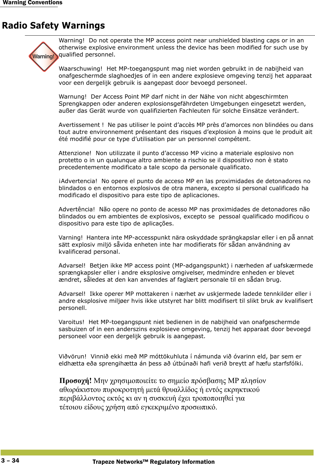  Warning ConventionsTrapeze Networks™ Regulatory Information3 – 34Radio Safety Warnings Warning!Warning!  Do not operate the MP access point near unshielded blasting caps or in an otherwise explosive environment unless the device has been modified for such use by qualified personnel.  Waarschuwing!  Het MP-toegangspunt mag niet worden gebruikt in de nabijheid van onafgeschermde slaghoedjes of in een andere explosieve omgeving tenzij het apparaat voor een dergelijk gebruik is aangepast door bevoegd personeel.  Warnung!  Der Access Point MP darf nicht in der Nähe von nicht abgeschirmten Sprengkappen oder anderen explosionsgefährdeten Umgebungen eingesetzt werden, außer das Gerät wurde von qualifizierten Fachleuten für solche Einsätze verändert. Avertissement !  Ne pas utiliser le point d’accès MP près d’amorces non blindées ou dans tout autre environnement présentant des risques d’explosion à moins que le produit ait été modifié pour ce type d’utilisation par un personnel compétent. Attenzione!  Non utilizzate il punto d’accesso MP vicino a materiale esplosivo non protetto o in un qualunque altro ambiente a rischio se il dispositivo non è stato precedentemente modificato a tale scopo da personale qualificato.  ¡Advertencia!  No opere el punto de acceso MP en las proximidades de detonadores no blindados o en entornos explosivos de otra manera, excepto si personal cualificado ha modificado el dispositivo para este tipo de aplicaciones.  Advertência!  Não opere no ponto de acesso MP nas proximidades de detonadores não blindados ou em ambientes de explosivos, excepto se  pessoal qualificado modificou o dispositivo para este tipo de aplicações. Varning!  Hantera inte MP-accesspunkt nära oskyddade sprängkapslar eller i en på annat sätt explosiv miljö såvida enheten inte har modifierats för sådan användning av kvalificerad personal. Advarsel!  Betjen ikke MP access point (MP-adgangspunkt) i nærheden af uafskærmede sprængkapsler eller i andre eksplosive omgivelser, medmindre enheden er blevet ændret, således at den kan anvendes af faglært personale til en sådan brug. Advarsel!  Ikke operer MP mottakeren i nærhet av uskjermede ladede tennkilder eller i andre eksplosive miljøer hvis ikke utstyret har blitt modifisert til slikt bruk av kvalifisert personell. Varoitus!  Het MP-toegangspunt niet bedienen in de nabijheid van onafgeschermde sasbuizen of in een anderszins explosieve omgeving, tenzij het apparaat door bevoegd personeel voor een dergelijk gebruik is aangepast.Viðvörun!  Vinnið ekki með MP móttökuhluta í námunda við óvarinn eld, þar sem er eldhætta eða sprengihætta án þess að útbúnaði hafi verið breytt af hæfu starfsfólki.  Προσοχή! Μην χρησιμοποιείτε το σημείο πρόσβασης ΜΡ πλησίον  αθωράκιστου πυροκροτητή μετά θρυαλλίδος ή εντός εκρηκτικού  περιβάλλοντος εκτός κι αν η συσκευή έχει τροποποιηθεί για  τέτοιου είδους χρήση από εγκεκριμένο προσωπικό.  