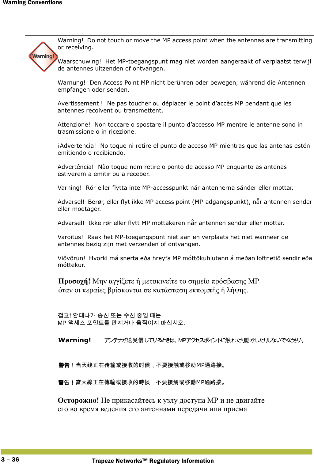  Warning ConventionsTrapeze Networks™ Regulatory Information3 – 36  Warning!Warning!  Do not touch or move the MP access point when the antennas are transmitting or receiving. Waarschuwing!  Het MP-toegangspunt mag niet worden aangeraakt of verplaatst terwijl de antennes uitzenden of ontvangen. Warnung!  Den Access Point MP nicht berühren oder bewegen, während die Antennen empfangen oder senden.  Avertissement !  Ne pas toucher ou déplacer le point d’accès MP pendant que les antennes recoivent ou transmettent. Attenzione!  Non toccare o spostare il punto d’accesso MP mentre le antenne sono in trasmissione o in ricezione. ¡Advertencia!  No toque ni retire el punto de acceso MP mientras que las antenas estén emitiendo o recibiendo. Advertência!  Não toque nem retire o ponto de acesso MP enquanto as antenas estiverem a emitir ou a receber. Varning!  Rör eller flytta inte MP-accesspunkt när antennerna sänder eller mottar. Advarsel!  Berør, eller flyt ikke MP access point (MP-adgangspunkt), når antennen sender eller modtager. Advarsel!  Ikke rør eller flytt MP mottakeren når antennen sender eller mottar. Varoitus!  Raak het MP-toegangspunt niet aan en verplaats het niet wanneer de antennes bezig zijn met verzenden of ontvangen. Viðvörun!  Hvorki má snerta eða hreyfa MP móttökuhlutann á meðan loftnetið sendir eða móttekur.     Προσοχή! Μην αγγίζετε ή μετακινείτε το σημείο πρόσβασης MP  όταν οι κεραίες βρίσκονται σε κατάσταση εκπομπής ή λήψης. 󷵳󷶖! 󹗾󺈂󸅎󷲶 󹉗󹎖 󸛆󸍊 󹋎󹎖 󹧇󹠲 󸘂󸍊  MP 󹘗󹇮󹍚 󺒢󹠮󺍮󸨲 󸪂󹩶󷴦󸅎 󹝶󹩷󹠪󹩶 󸩾󹎣󹎒󹛚. Warning!   󴦑󰵧󰥱󴍶 󰱥 󴓶󰷚󰃞󱣣󱊹󳡏󲓳󱂸󰢰󴤣󱮦󱴵󱻆󳀔󱾆󰦩󰃩󰞝󴌑󱴵󴍶󱮦󳎋󰰸MP󴦪󴝿󱴵 󴓶󰷚󰃞󲼆󱊹󳝪󲓳󱂸󰩃󴣈󱮦󱴵󱻆󳀔󱿒󰦩󰃩󰞝󴌑󱴵󴎈󱮦󳎋󰱥MP󴦪󴝿󱴵 Осторожно! Не прикасайтесь к узлу доступа МР и не двигайте  его во время ведения его антеннами передачи или приема   