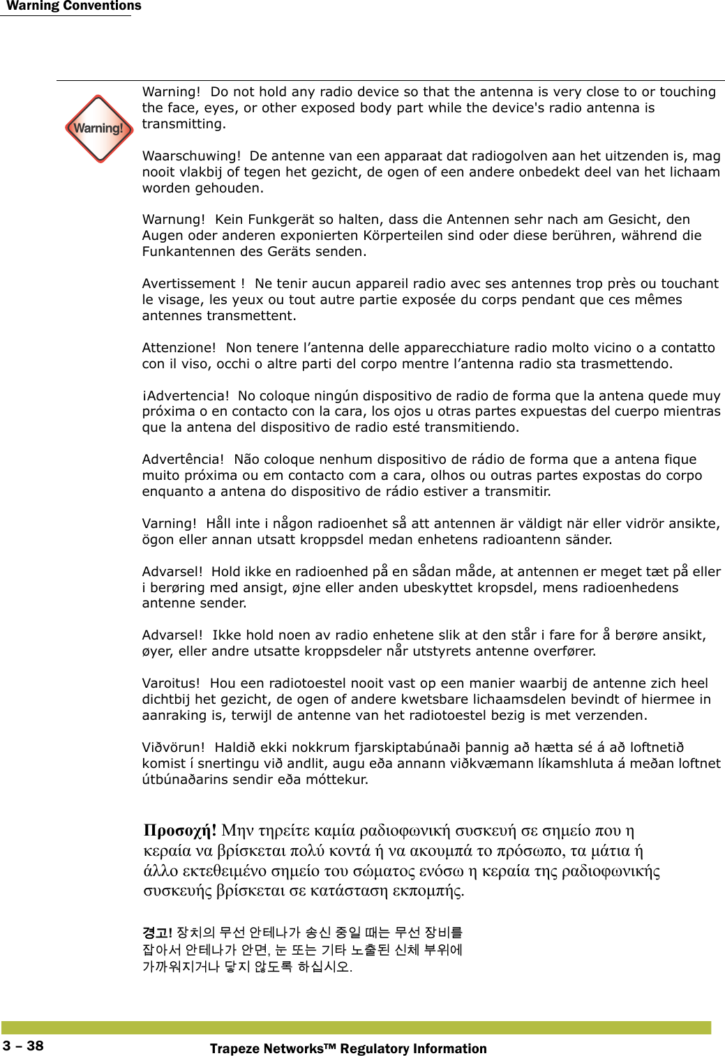  Warning ConventionsTrapeze Networks™ Regulatory Information3 – 38 Warning!Warning!  Do not hold any radio device so that the antenna is very close to or touching the face, eyes, or other exposed body part while the device&apos;s radio antenna is transmitting. Waarschuwing!  De antenne van een apparaat dat radiogolven aan het uitzenden is, mag nooit vlakbij of tegen het gezicht, de ogen of een andere onbedekt deel van het lichaam worden gehouden. Warnung!  Kein Funkgerät so halten, dass die Antennen sehr nach am Gesicht, den Augen oder anderen exponierten Körperteilen sind oder diese berühren, während die Funkantennen des Geräts senden. Avertissement !  Ne tenir aucun appareil radio avec ses antennes trop près ou touchant le visage, les yeux ou tout autre partie exposée du corps pendant que ces mêmes antennes transmettent. Attenzione!  Non tenere l’antenna delle apparecchiature radio molto vicino o a contatto con il viso, occhi o altre parti del corpo mentre l’antenna radio sta trasmettendo. ¡Advertencia!  No coloque ningún dispositivo de radio de forma que la antena quede muy próxima o en contacto con la cara, los ojos u otras partes expuestas del cuerpo mientras que la antena del dispositivo de radio esté transmitiendo. Advertência!  Não coloque nenhum dispositivo de rádio de forma que a antena fique muito próxima ou em contacto com a cara, olhos ou outras partes expostas do corpo enquanto a antena do dispositivo de rádio estiver a transmitir.  Varning!  Håll inte i någon radioenhet så att antennen är väldigt när eller vidrör ansikte, ögon eller annan utsatt kroppsdel medan enhetens radioantenn sänder. Advarsel!  Hold ikke en radioenhed på en sådan måde, at antennen er meget tæt på eller i berøring med ansigt, øjne eller anden ubeskyttet kropsdel, mens radioenhedens antenne sender. Advarsel!  Ikke hold noen av radio enhetene slik at den står i fare for å berøre ansikt, øyer, eller andre utsatte kroppsdeler når utstyrets antenne overfører.  Varoitus!  Hou een radiotoestel nooit vast op een manier waarbij de antenne zich heel dichtbij het gezicht, de ogen of andere kwetsbare lichaamsdelen bevindt of hiermee in aanraking is, terwijl de antenne van het radiotoestel bezig is met verzenden. Viðvörun!  Haldið ekki nokkrum fjarskiptabúnaði þannig að hætta sé á að loftnetið komist í snertingu við andlit, augu eða annann viðkvæmann líkamshluta á meðan loftnet útbúnaðarins sendir eða móttekur.  Προσοχή! Μην τηρείτε καμία ραδιοφωνική συσκευή σε σημείο που η  κεραία να βρίσκεται πολύ κοντά ή να ακουμπά το πρόσωπο, τα μάτια ή  άλλο εκτεθειμένο σημείο του σώματος ενόσω η κεραία της ραδιοφωνικής  συσκευής βρίσκεται σε κατάσταση εκπομπής. 󷵳󷶖! 󹡛󹼎󹠎 󸯪󹇖 󹗾󺈂󸅎󷲶 󹉗󹎖 󹧇󹠲 󸘂󸍊 󸯪󹇖 󹡛󸻺󸨲  󹡗󹗺󹇒 󹗾󺈂󸅎󷲶 󹗾󸬪, 󸊾 󸛆󸍊 󷻦󺅶 󸈮󹹒󸓒 󹎖󹵪 󸸶󹞺󹚆  󷲶󷼂󹞂󹩶󷴦󸅎 󸎵󹩶 󹘀󸑺󸤓 󺘎󹎣󹎒󹛚. 