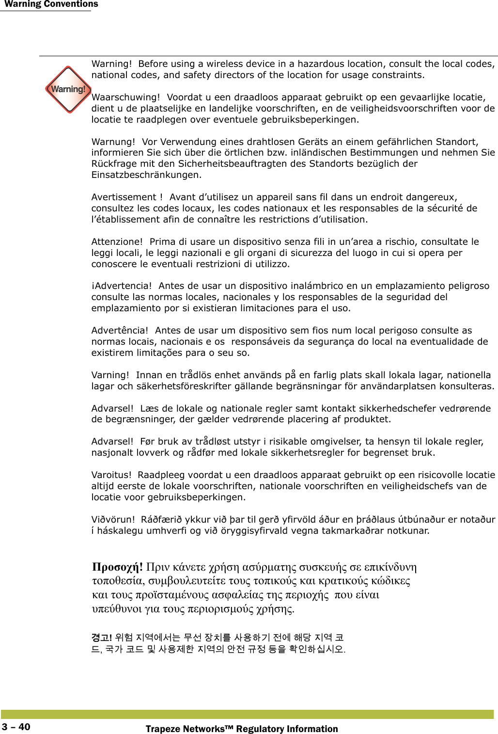  Warning ConventionsTrapeze Networks™ Regulatory Information3 – 40   Warning!Warning!  Before using a wireless device in a hazardous location, consult the local codes, national codes, and safety directors of the location for usage constraints. Waarschuwing!  Voordat u een draadloos apparaat gebruikt op een gevaarlijke locatie, dient u de plaatselijke en landelijke voorschriften, en de veiligheidsvoorschriften voor de locatie te raadplegen over eventuele gebruiksbeperkingen. Warnung!  Vor Verwendung eines drahtlosen Geräts an einem gefährlichen Standort, informieren Sie sich über die örtlichen bzw. inländischen Bestimmungen und nehmen Sie Rückfrage mit den Sicherheitsbeauftragten des Standorts bezüglich der Einsatzbeschränkungen. Avertissement !  Avant d’utilisez un appareil sans fil dans un endroit dangereux, consultez les codes locaux, les codes nationaux et les responsables de la sécurité de l’établissement afin de connaître les restrictions d’utilisation. Attenzione!  Prima di usare un dispositivo senza fili in un’area a rischio, consultate le leggi locali, le leggi nazionali e gli organi di sicurezza del luogo in cui si opera per conoscere le eventuali restrizioni di utilizzo. ¡Advertencia!  Antes de usar un dispositivo inalámbrico en un emplazamiento peligroso consulte las normas locales, nacionales y los responsables de la seguridad del emplazamiento por si existieran limitaciones para el uso. Advertência!  Antes de usar um dispositivo sem fios num local perigoso consulte as normas locais, nacionais e os  responsáveis da segurança do local na eventualidade de existirem limitações para o seu so. Varning!  Innan en trådlös enhet används på en farlig plats skall lokala lagar, nationella lagar och säkerhetsföreskrifter gällande begränsningar för användarplatsen konsulteras. Advarsel!  Læs de lokale og nationale regler samt kontakt sikkerhedschefer vedrørende de begrænsninger, der gælder vedrørende placering af produktet. Advarsel!  Før bruk av trådløst utstyr i risikable omgivelser, ta hensyn til lokale regler, nasjonalt lovverk og rådfør med lokale sikkerhetsregler for begrenset bruk. Varoitus!  Raadpleeg voordat u een draadloos apparaat gebruikt op een risicovolle locatie altijd eerste de lokale voorschriften, nationale voorschriften en veiligheidschefs van de locatie voor gebruiksbeperkingen. Viðvörun!  Ráðfærið ykkur við þar til gerð yfirvöld áður en þráðlaus útbúnaður er notaður í háskalegu umhverfi og við öryggisyfirvald vegna takmarkaðrar notkunar. Προσοχή! Πριν κάνετε χρήση ασύρματης συσκευής σε επικίνδυνη  τοποθεσία, συμβουλευτείτε τους τοπικούς και κρατικούς κώδικες  και τους προϊσταμένους ασφαλείας της περιοχής  που είναι  υπεύθυνοι για τους περιορισμούς χρήσης.  󷵳󷶖! 󹞺󺚎 󹩶󹚣󹚆󹇒󸍊 󸯪󹇖 󹡛󹼎󸨲 󹅢󹝟󺘎󷻦 󹢺󹚆 󺘪󸎯 󹩶󹚣 󺀊 󸖒, 󷸣󷲶 󺀊󸖒 󸳅 󹅢󹝟󹣒󺘒 󹩶󹚣󹠎 󹗾󹢺 󷺒󹣋 󸖧󹟺 󺜋󹠮󺘎󹎣󹎒󹛚. 