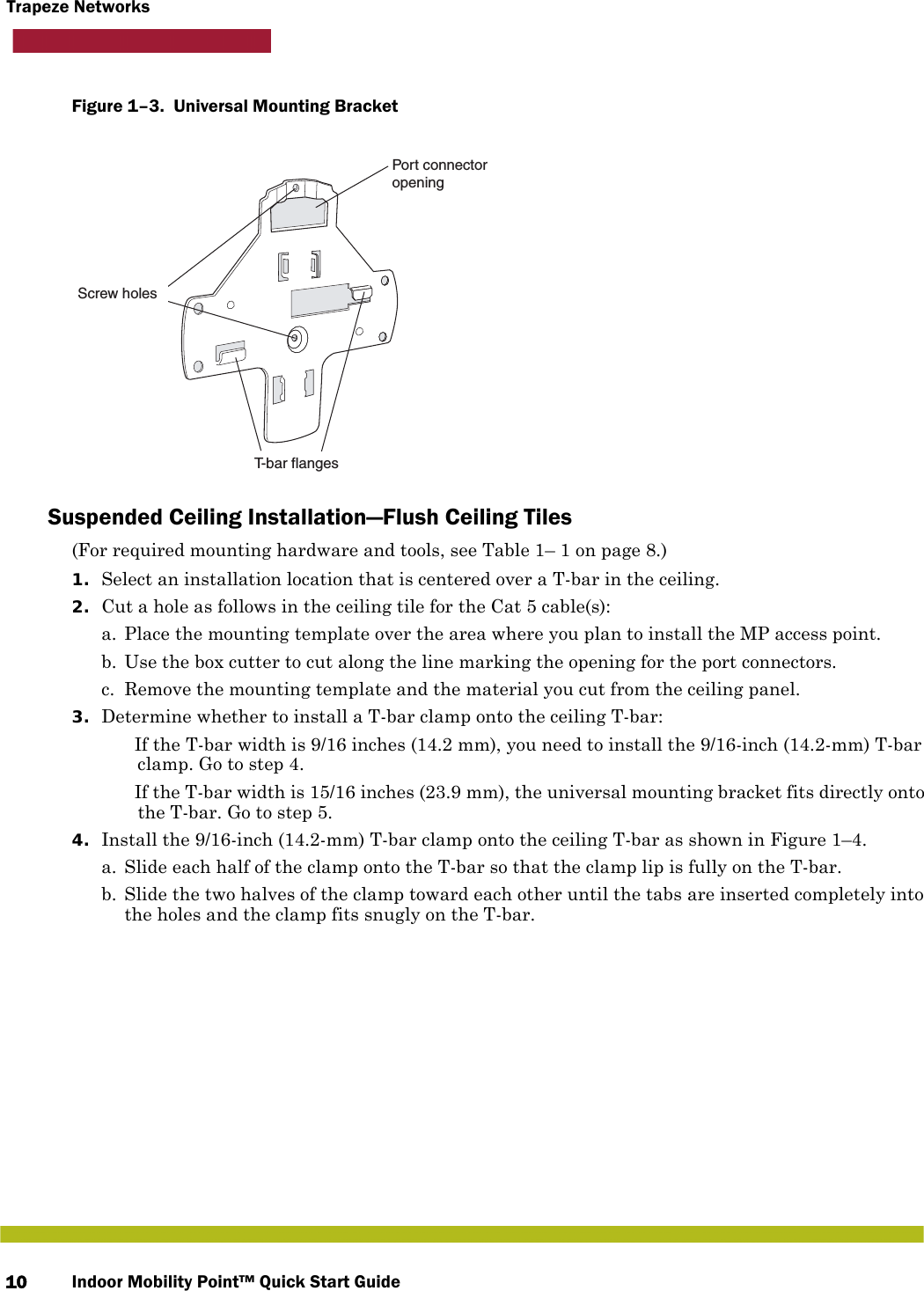 Indoor Mobility Point™ Quick Start Guide10Trapeze NetworksFigure 1–3.  Universal Mounting Bracket   Suspended Ceiling Installation—Flush Ceiling Tiles(For required mounting hardware and tools, see Table 1– 1 on page 8.)1. Select an installation location that is centered over a T-bar in the ceiling.2. Cut a hole as follows in the ceiling tile for the Cat 5 cable(s):a. Place the mounting template over the area where you plan to install the MP access point.b. Use the box cutter to cut along the line marking the opening for the port connectors.c. Remove the mounting template and the material you cut from the ceiling panel.3. Determine whether to install a T-bar clamp onto the ceiling T-bar: If the T-bar width is 9/16 inches (14.2 mm), you need to install the 9/16-inch (14.2-mm) T-bar clamp. Go to step 4. If the T-bar width is 15/16 inches (23.9 mm), the universal mounting bracket fits directly onto the T-bar. Go to step 5.   4. Install the 9/16-inch (14.2-mm) T-bar clamp onto the ceiling T-bar as shown in Figure 1–4. a. Slide each half of the clamp onto the T-bar so that the clamp lip is fully on the T-bar. b. Slide the two halves of the clamp toward each other until the tabs are inserted completely into the holes and the clamp fits snugly on the T-bar.Port connectoropeningT-bar flangesScrew holes