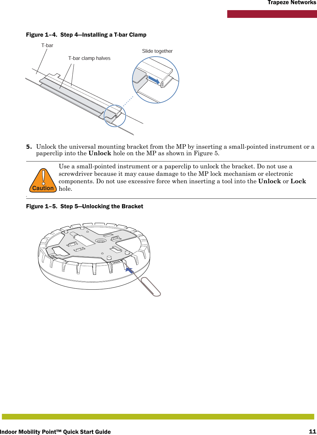 Indoor Mobility Point™ Quick Start Guide 11Trapeze NetworksFigure 1–4.  Step 4—Installing a T-bar Clamp   5. Unlock the universal mounting bracket from the MP by inserting a small-pointed instrument or a paperclip into the Unlock hole on the MP as shown in Figure 5.Figure 1–5.  Step 5—Unlocking the Bracket!CautionDUse a small-pointed instrument or a paperclip to unlock the bracket. Do not use a screwdriver because it may cause damage to the MP lock mechanism or electronic components. Do not use excessive force when inserting a tool into the Unlock or Lock hole.T-barT-bar clamp halvesSlide together