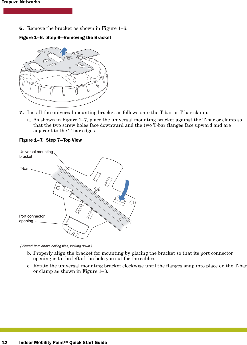 Indoor Mobility Point™ Quick Start Guide12Trapeze Networks6. Remove the bracket as shown in Figure 1–6.Figure 1–6.  Step 6—Removing the Bracket   7. Install the universal mounting bracket as follows onto the T-bar or T-bar clamp:  a. As shown in Figure 1–7, place the universal mounting bracket against the T-bar or clamp so that the two screw holes face downward and the two T-bar flanges face upward and are adjacent to the T-bar edges. Figure 1–7.  Step 7—Top View   b. Properly align the bracket for mounting by placing the bracket so that its port connector opening is to the left of the hole you cut for the cables.  c. Rotate the universal mounting bracket clockwise until the flanges snap into place on the T-bar or clamp as shown in Figure 1–8.T-bar(Viewed from above ceiling tiles, looking down.)Universal mountingbracketPort connectoropening