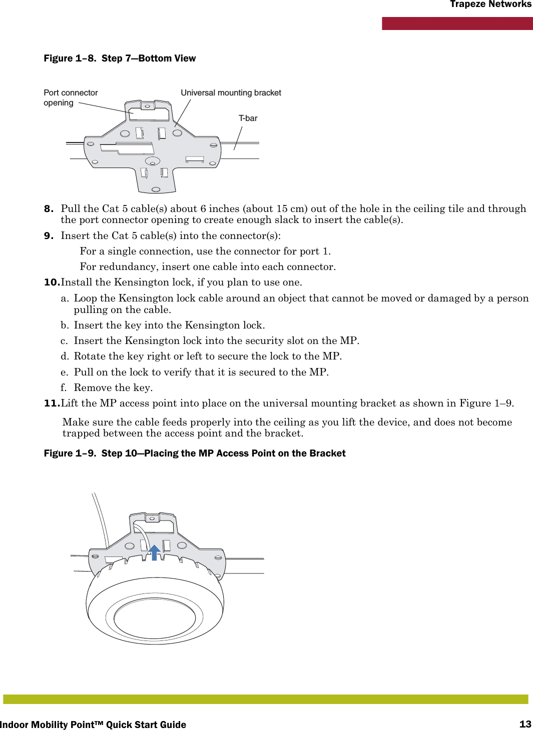 Indoor Mobility Point™ Quick Start Guide 13Trapeze NetworksFigure 1–8.  Step 7—Bottom View   8. Pull the Cat 5 cable(s) about 6 inches (about 15 cm) out of the hole in the ceiling tile and through the port connector opening to create enough slack to insert the cable(s). 9. Insert the Cat 5 cable(s) into the connector(s): For a single connection, use the connector for port 1. For redundancy, insert one cable into each connector. 10.Install the Kensington lock, if you plan to use one.a. Loop the Kensington lock cable around an object that cannot be moved or damaged by a person pulling on the cable.b. Insert the key into the Kensington lock.c. Insert the Kensington lock into the security slot on the MP.d. Rotate the key right or left to secure the lock to the MP. e. Pull on the lock to verify that it is secured to the MP.f. Remove the key.11.Lift the MP access point into place on the universal mounting bracket as shown in Figure 1–9. Make sure the cable feeds properly into the ceiling as you lift the device, and does not become trapped between the access point and the bracket.Figure 1–9.  Step 10—Placing the MP Access Point on the Bracket   T- b a rUniversal mounting bracketPort connectoropening