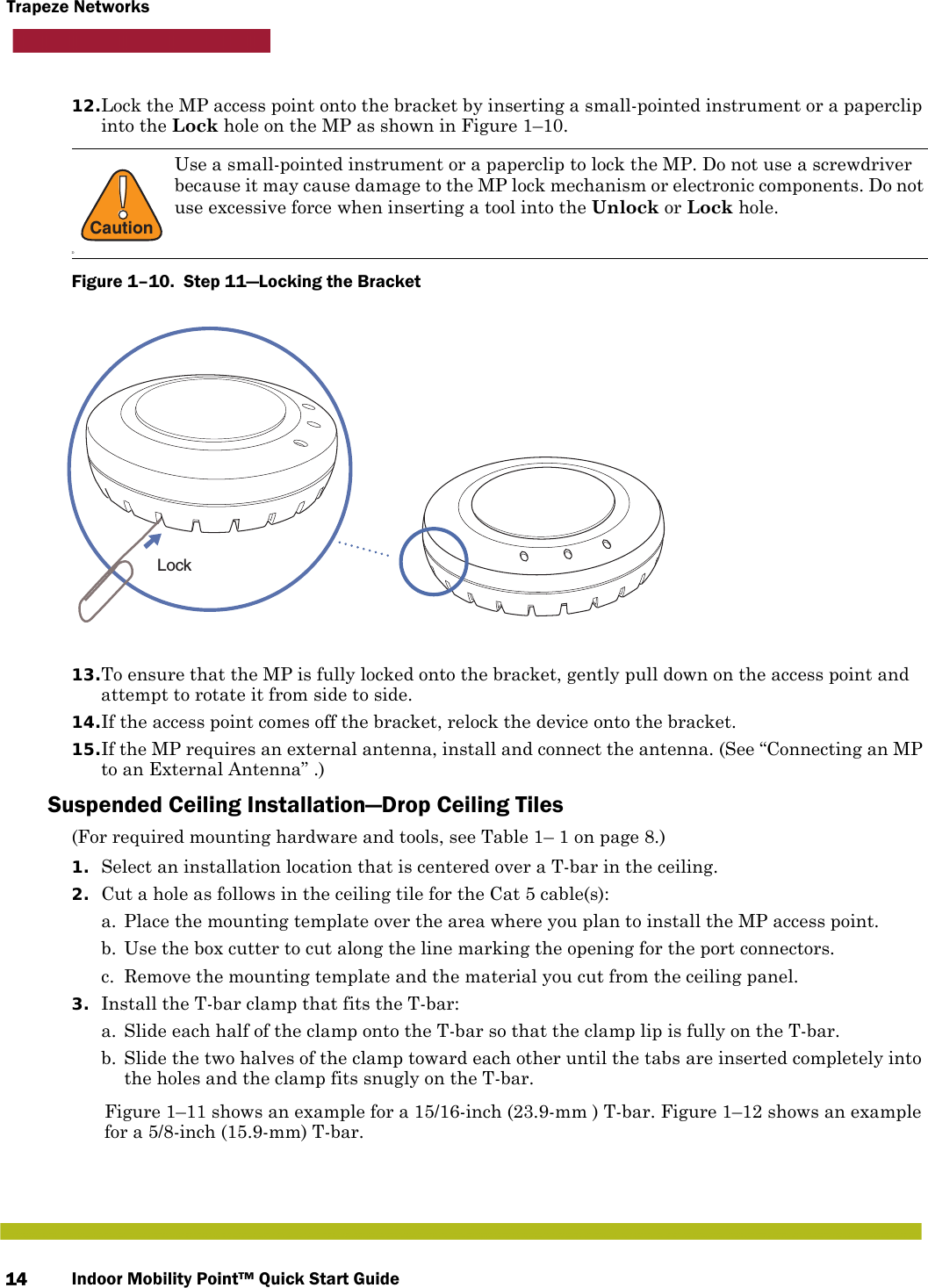 Indoor Mobility Point™ Quick Start Guide14Trapeze Networks12.Lock the MP access point onto the bracket by inserting a small-pointed instrument or a paperclip into the Lock hole on the MP as shown in Figure 1–10.Figure 1–10.  Step 11—Locking the Bracket   13.To ensure that the MP is fully locked onto the bracket, gently pull down on the access point and attempt to rotate it from side to side.14.If the access point comes off the bracket, relock the device onto the bracket.15.If the MP requires an external antenna, install and connect the antenna. (See “Connecting an MP to an External Antenna” .)Suspended Ceiling Installation—Drop Ceiling Tiles(For required mounting hardware and tools, see Table 1– 1 on page 8.)1. Select an installation location that is centered over a T-bar in the ceiling.2. Cut a hole as follows in the ceiling tile for the Cat 5 cable(s):a. Place the mounting template over the area where you plan to install the MP access point.b. Use the box cutter to cut along the line marking the opening for the port connectors.c. Remove the mounting template and the material you cut from the ceiling panel.3. Install the T-bar clamp that fits the T-bar: a. Slide each half of the clamp onto the T-bar so that the clamp lip is fully on the T-bar. b. Slide the two halves of the clamp toward each other until the tabs are inserted completely into the holes and the clamp fits snugly on the T-bar.Figure 1–11 shows an example for a 15/16-inch (23.9-mm ) T-bar. Figure 1–12 shows an example for a 5/8-inch (15.9-mm) T-bar.!CautionDUse a small-pointed instrument or a paperclip to lock the MP. Do not use a screwdriver because it may cause damage to the MP lock mechanism or electronic components. Do not use excessive force when inserting a tool into the Unlock or Lock hole.Lock