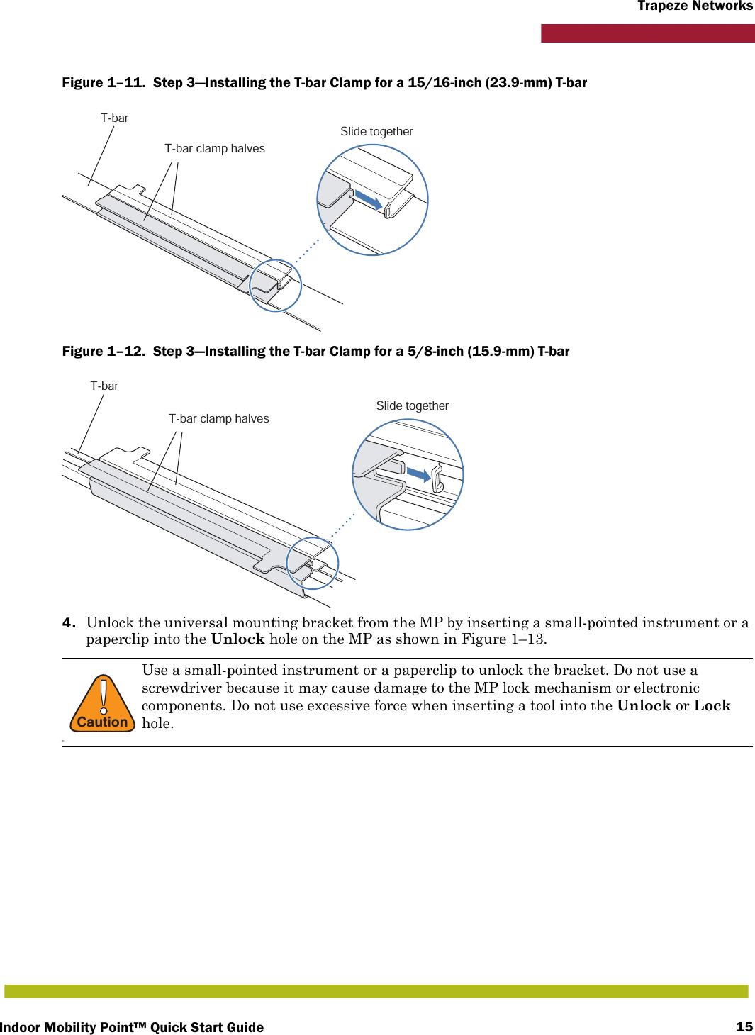 Indoor Mobility Point™ Quick Start Guide 15Trapeze NetworksFigure 1–11.  Step 3—Installing the T-bar Clamp for a 15/16-inch (23.9-mm) T-bar   Figure 1–12.  Step 3—Installing the T-bar Clamp for a 5/8-inch (15.9-mm) T-bar   4. Unlock the universal mounting bracket from the MP by inserting a small-pointed instrument or a paperclip into the Unlock hole on the MP as shown in Figure 1–13. !CautionDUse a small-pointed instrument or a paperclip to unlock the bracket. Do not use a screwdriver because it may cause damage to the MP lock mechanism or electronic components. Do not use excessive force when inserting a tool into the Unlock or Lock hole.T-barT-bar clamp halvesSlide togetherT-barT-bar clamp halvesSlide together