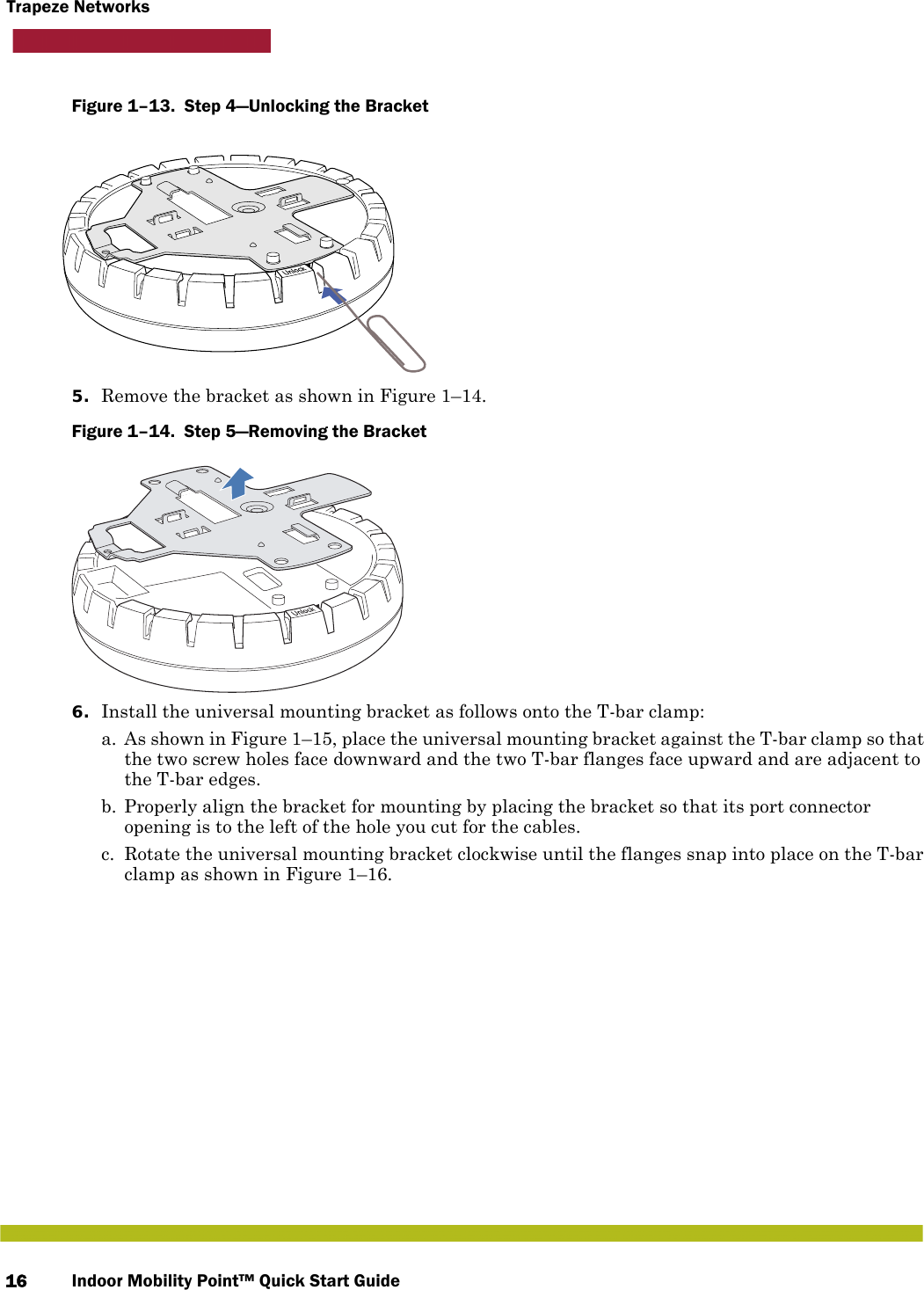 Indoor Mobility Point™ Quick Start Guide16Trapeze NetworksFigure 1–13.  Step 4—Unlocking the Bracket   5. Remove the bracket as shown in Figure 1–14.Figure 1–14.  Step 5—Removing the Bracket   6. Install the universal mounting bracket as follows onto the T-bar clamp:  a. As shown in Figure 1–15, place the universal mounting bracket against the T-bar clamp so that the two screw holes face downward and the two T-bar flanges face upward and are adjacent to the T-bar edges. b. Properly align the bracket for mounting by placing the bracket so that its port connector opening is to the left of the hole you cut for the cables.  c. Rotate the universal mounting bracket clockwise until the flanges snap into place on the T-bar clamp as shown in Figure 1–16.