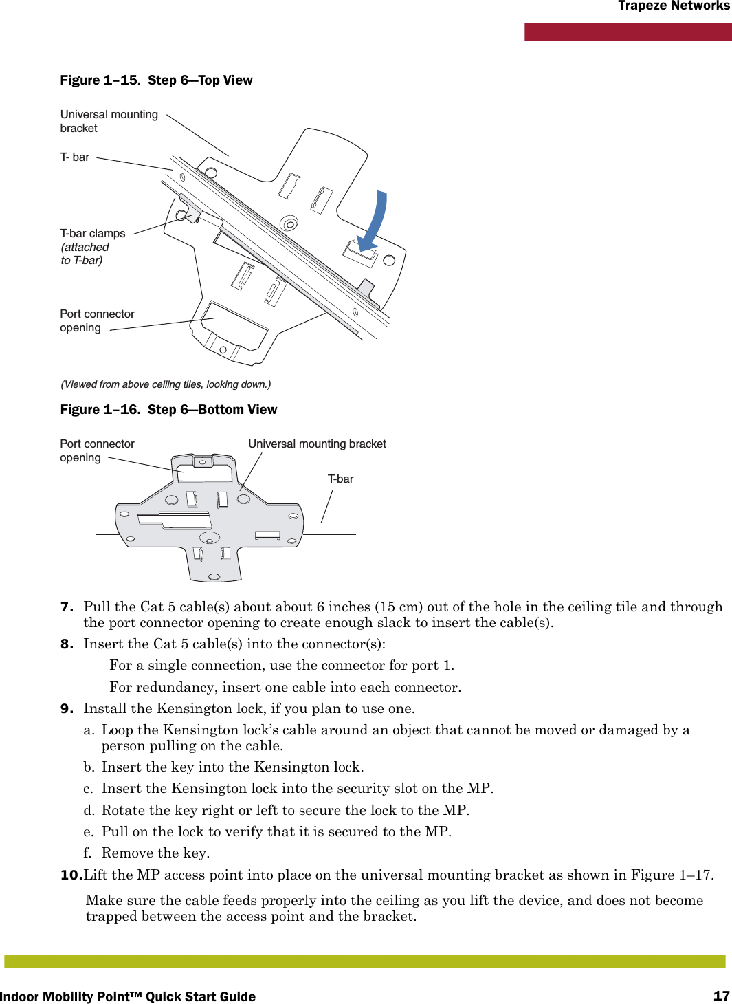 Indoor Mobility Point™ Quick Start Guide 17Trapeze NetworksFigure 1–15.  Step 6—Top View   Figure 1–16.  Step 6—Bottom View   7. Pull the Cat 5 cable(s) about about 6 inches (15 cm) out of the hole in the ceiling tile and through the port connector opening to create enough slack to insert the cable(s). 8. Insert the Cat 5 cable(s) into the connector(s): For a single connection, use the connector for port 1. For redundancy, insert one cable into each connector. 9. Install the Kensington lock, if you plan to use one.a. Loop the Kensington lock’s cable around an object that cannot be moved or damaged by a person pulling on the cable.b. Insert the key into the Kensington lock.c. Insert the Kensington lock into the security slot on the MP.d. Rotate the key right or left to secure the lock to the MP. e. Pull on the lock to verify that it is secured to the MP.f. Remove the key.10.Lift the MP access point into place on the universal mounting bracket as shown in Figure 1–17. Make sure the cable feeds properly into the ceiling as you lift the device, and does not become trapped between the access point and the bracket.T- barT-bar clamps(attachedto T-bar)Universal mountingbracket(Viewed from above ceiling tiles, looking down.)Port connectoropeningT- b a rUniversal mounting bracketPort connectoropening