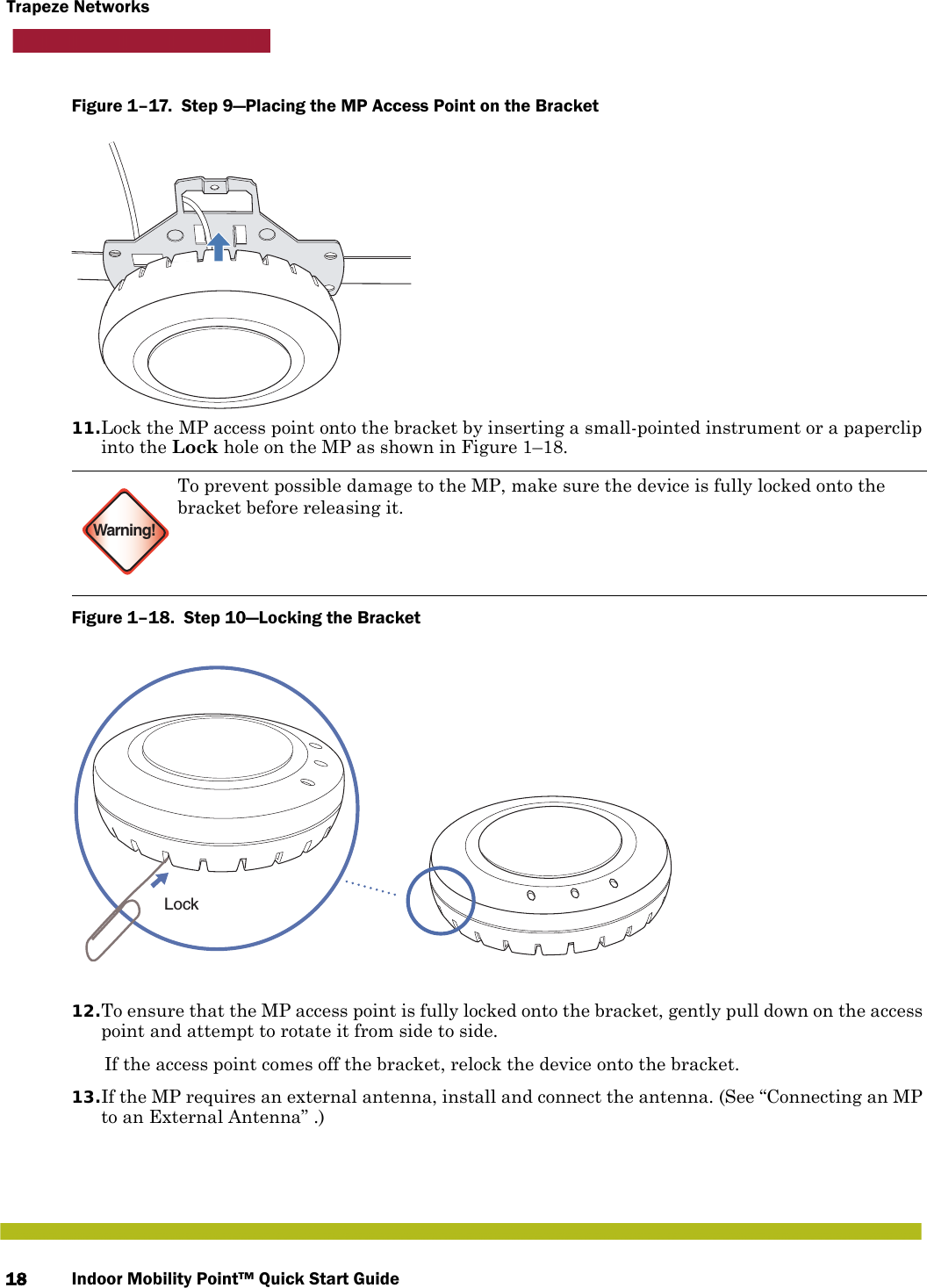 Indoor Mobility Point™ Quick Start Guide18Trapeze NetworksFigure 1–17.  Step 9—Placing the MP Access Point on the Bracket   11.Lock the MP access point onto the bracket by inserting a small-pointed instrument or a paperclip into the Lock hole on the MP as shown in Figure 1–18. Figure 1–18.  Step 10—Locking the Bracket   12.To ensure that the MP access point is fully locked onto the bracket, gently pull down on the access point and attempt to rotate it from side to side.If the access point comes off the bracket, relock the device onto the bracket.13.If the MP requires an external antenna, install and connect the antenna. (See “Connecting an MP to an External Antenna” .)Warning!To prevent possible damage to the MP, make sure the device is fully locked onto the bracket before releasing it.Lock