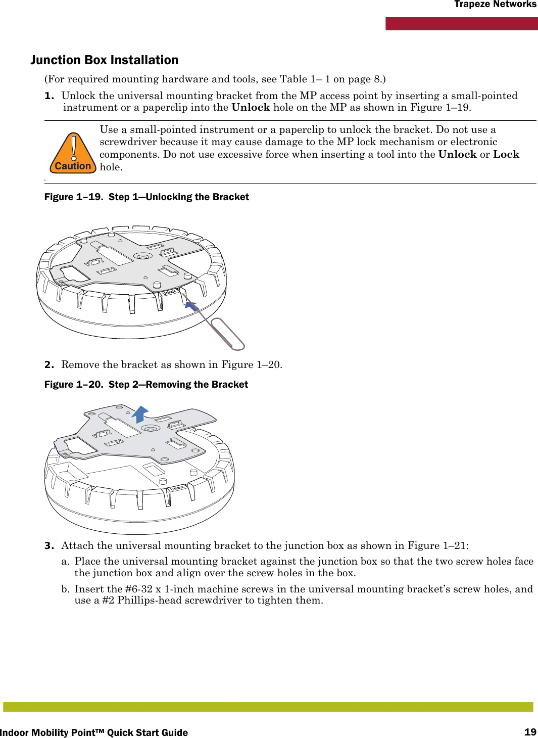 Indoor Mobility Point™ Quick Start Guide 19Trapeze NetworksJunction Box Installation(For required mounting hardware and tools, see Table 1– 1 on page 8.)1. Unlock the universal mounting bracket from the MP access point by inserting a small-pointed instrument or a paperclip into the Unlock hole on the MP as shown in Figure 1–19.Figure 1–19.  Step 1—Unlocking the Bracket   2. Remove the bracket as shown in Figure 1–20.Figure 1–20.  Step 2—Removing the Bracket   3. Attach the universal mounting bracket to the junction box as shown in Figure 1–21:a. Place the universal mounting bracket against the junction box so that the two screw holes face the junction box and align over the screw holes in the box.b. Insert the #6-32 x 1-inch machine screws in the universal mounting bracket’s screw holes, and use a #2 Phillips-head screwdriver to tighten them.  !CautionDUse a small-pointed instrument or a paperclip to unlock the bracket. Do not use a screwdriver because it may cause damage to the MP lock mechanism or electronic components. Do not use excessive force when inserting a tool into the Unlock or Lock hole.