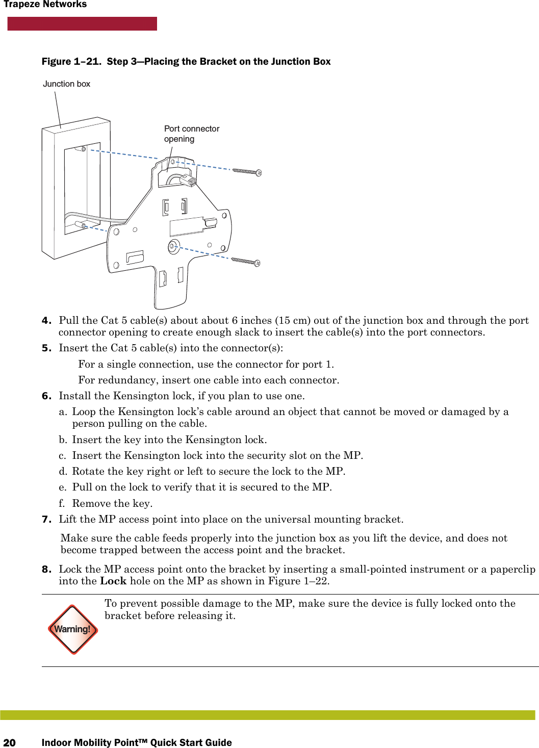 Indoor Mobility Point™ Quick Start Guide20Trapeze NetworksFigure 1–21.  Step 3—Placing the Bracket on the Junction Box   4. Pull the Cat 5 cable(s) about about 6 inches (15 cm) out of the junction box and through the port connector opening to create enough slack to insert the cable(s) into the port connectors. 5. Insert the Cat 5 cable(s) into the connector(s):  For a single connection, use the connector for port 1. For redundancy, insert one cable into each connector. 6. Install the Kensington lock, if you plan to use one.a. Loop the Kensington lock’s cable around an object that cannot be moved or damaged by a person pulling on the cable.b. Insert the key into the Kensington lock.c. Insert the Kensington lock into the security slot on the MP.d. Rotate the key right or left to secure the lock to the MP. e. Pull on the lock to verify that it is secured to the MP.f. Remove the key.7. Lift the MP access point into place on the universal mounting bracket. Make sure the cable feeds properly into the junction box as you lift the device, and does not become trapped between the access point and the bracket.8. Lock the MP access point onto the bracket by inserting a small-pointed instrument or a paperclip into the Lock hole on the MP as shown in Figure 1–22. Warning!To prevent possible damage to the MP, make sure the device is fully locked onto the bracket before releasing it.Junction boxPort connectoropening