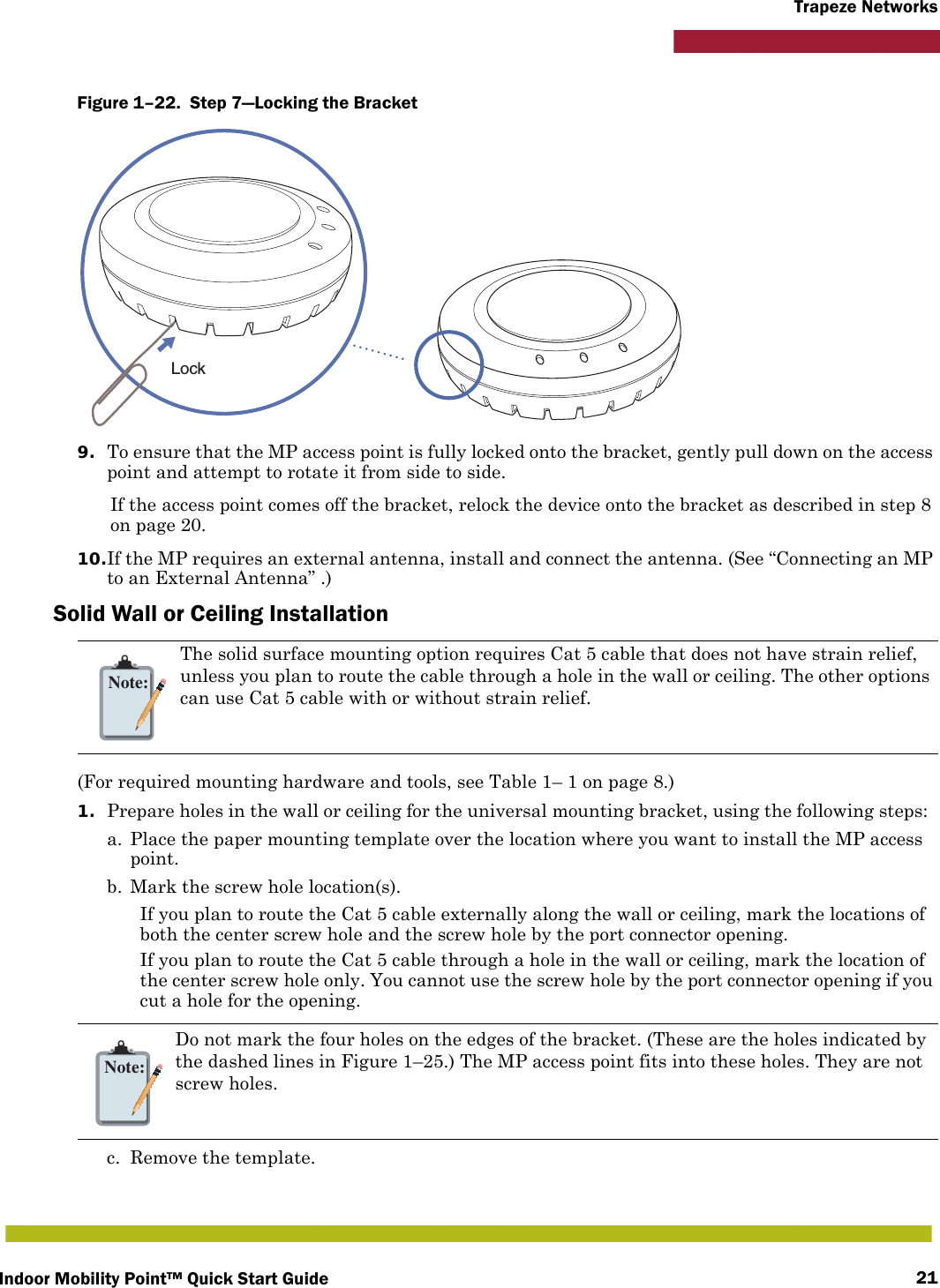 Indoor Mobility Point™ Quick Start Guide 21Trapeze NetworksFigure 1–22.  Step 7—Locking the Bracket   9. To ensure that the MP access point is fully locked onto the bracket, gently pull down on the access point and attempt to rotate it from side to side.If the access point comes off the bracket, relock the device onto the bracket as described in step 8 on page 20.10.If the MP requires an external antenna, install and connect the antenna. (See “Connecting an MP to an External Antenna” .)Solid Wall or Ceiling Installation(For required mounting hardware and tools, see Table 1– 1 on page 8.)1. Prepare holes in the wall or ceiling for the universal mounting bracket, using the following steps:  a. Place the paper mounting template over the location where you want to install the MP access point.b. Mark the screw hole location(s).If you plan to route the Cat 5 cable externally along the wall or ceiling, mark the locations of both the center screw hole and the screw hole by the port connector opening. If you plan to route the Cat 5 cable through a hole in the wall or ceiling, mark the location of the center screw hole only. You cannot use the screw hole by the port connector opening if you cut a hole for the opening. c. Remove the template.Note:The solid surface mounting option requires Cat 5 cable that does not have strain relief, unless you plan to route the cable through a hole in the wall or ceiling. The other options can use Cat 5 cable with or without strain relief.Note:Do not mark the four holes on the edges of the bracket. (These are the holes indicated by the dashed lines in Figure 1–25.) The MP access point fits into these holes. They are not screw holes.Lock