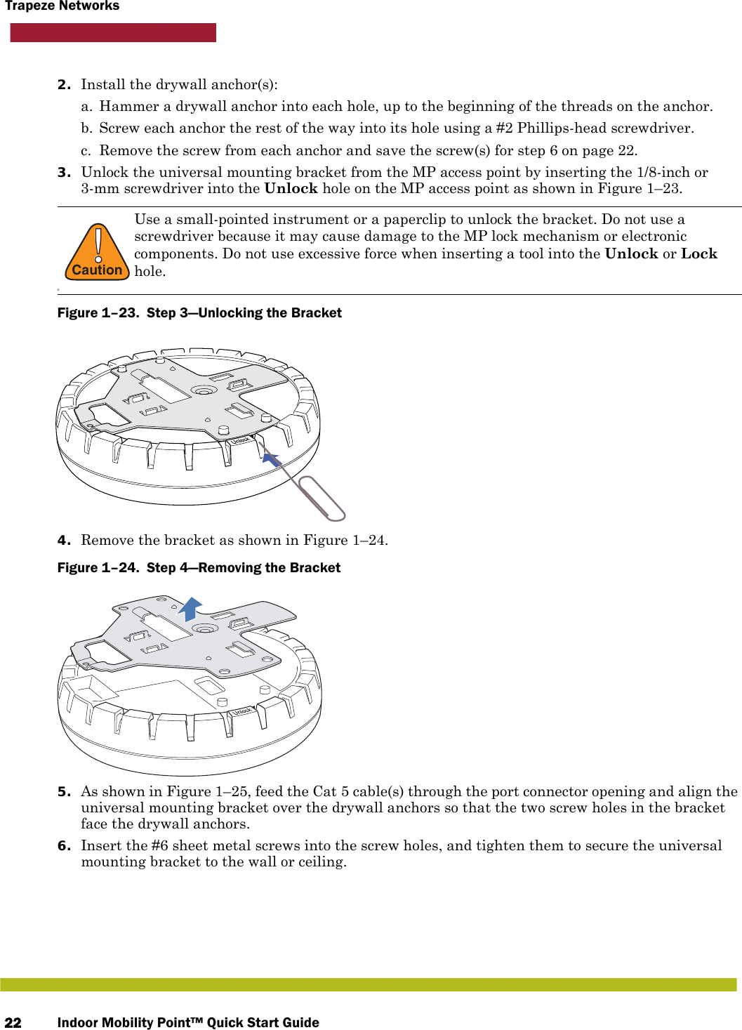 Indoor Mobility Point™ Quick Start Guide22Trapeze Networks2. Install the drywall anchor(s):a. Hammer a drywall anchor into each hole, up to the beginning of the threads on the anchor.b. Screw each anchor the rest of the way into its hole using a #2 Phillips-head screwdriver.c. Remove the screw from each anchor and save the screw(s) for step 6 on page 22.3. Unlock the universal mounting bracket from the MP access point by inserting the 1/8-inch or 3-mm screwdriver into the Unlock hole on the MP access point as shown in Figure 1–23.Figure 1–23.  Step 3—Unlocking the Bracket   4. Remove the bracket as shown in Figure 1–24.Figure 1–24.  Step 4—Removing the Bracket   5. As shown in Figure 1–25, feed the Cat 5 cable(s) through the port connector opening and align the universal mounting bracket over the drywall anchors so that the two screw holes in the bracket face the drywall anchors.6. Insert the #6 sheet metal screws into the screw holes, and tighten them to secure the universal mounting bracket to the wall or ceiling. !CautionDUse a small-pointed instrument or a paperclip to unlock the bracket. Do not use a screwdriver because it may cause damage to the MP lock mechanism or electronic components. Do not use excessive force when inserting a tool into the Unlock or Lock hole.