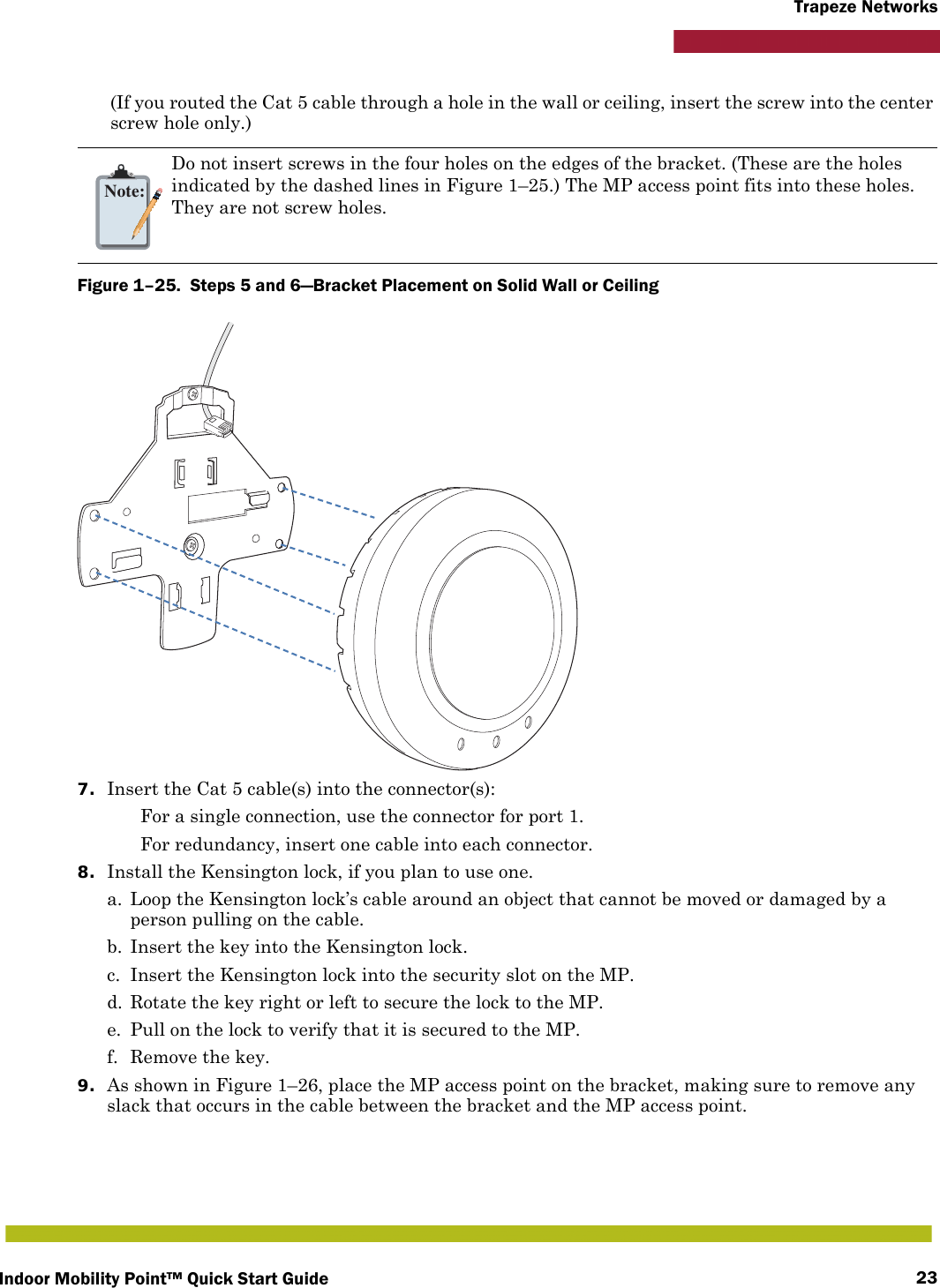 Indoor Mobility Point™ Quick Start Guide 23Trapeze Networks(If you routed the Cat 5 cable through a hole in the wall or ceiling, insert the screw into the center screw hole only.) Figure 1–25.  Steps 5 and 6—Bracket Placement on Solid Wall or Ceiling   7. Insert the Cat 5 cable(s) into the connector(s): For a single connection, use the connector for port 1. For redundancy, insert one cable into each connector. 8. Install the Kensington lock, if you plan to use one.a. Loop the Kensington lock’s cable around an object that cannot be moved or damaged by a person pulling on the cable.b. Insert the key into the Kensington lock.c. Insert the Kensington lock into the security slot on the MP.d. Rotate the key right or left to secure the lock to the MP. e. Pull on the lock to verify that it is secured to the MP.f. Remove the key.9. As shown in Figure 1–26, place the MP access point on the bracket, making sure to remove any slack that occurs in the cable between the bracket and the MP access point.Note:Do not insert screws in the four holes on the edges of the bracket. (These are the holes indicated by the dashed lines in Figure 1–25.) The MP access point fits into these holes. They are not screw holes.