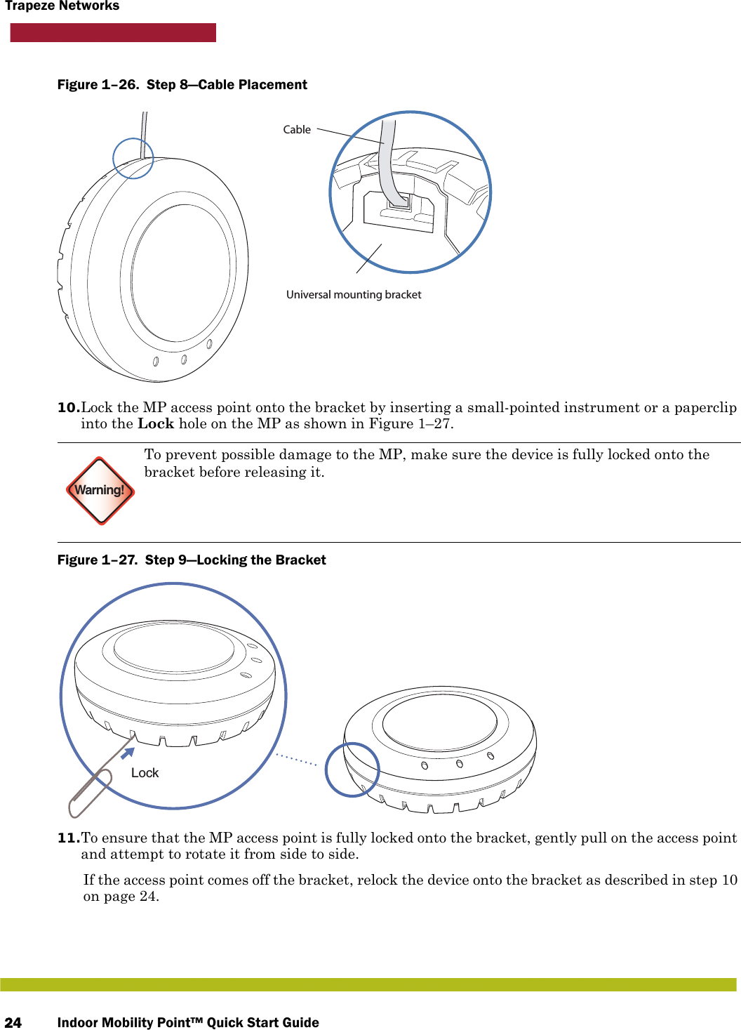 Indoor Mobility Point™ Quick Start Guide24Trapeze NetworksFigure 1–26.  Step 8—Cable Placement10.Lock the MP access point onto the bracket by inserting a small-pointed instrument or a paperclip into the Lock hole on the MP as shown in Figure 1–27.Figure 1–27.  Step 9—Locking the Bracket   11.To ensure that the MP access point is fully locked onto the bracket, gently pull on the access point and attempt to rotate it from side to side.If the access point comes off the bracket, relock the device onto the bracket as described in step 10 on page 24.Warning!To prevent possible damage to the MP, make sure the device is fully locked onto the bracket before releasing it.Universal mounting bracketCableLock