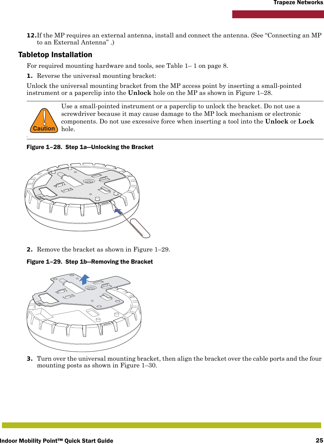 Indoor Mobility Point™ Quick Start Guide 25Trapeze Networks12.If the MP requires an external antenna, install and connect the antenna. (See “Connecting an MP to an External Antenna” .)Tabletop InstallationFor required mounting hardware and tools, see Table 1– 1 on page 8.1. Reverse the universal mounting bracket:  Unlock the universal mounting bracket from the MP access point by inserting a small-pointed instrument or a paperclip into the Unlock hole on the MP as shown in Figure 1–28.Figure 1–28.  Step 1a—Unlocking the Bracket   2. Remove the bracket as shown in Figure 1–29.Figure 1–29.  Step 1b—Removing the Bracket   3. Turn over the universal mounting bracket, then align the bracket over the cable ports and the four mounting posts as shown in Figure 1–30.!CautionDUse a small-pointed instrument or a paperclip to unlock the bracket. Do not use a screwdriver because it may cause damage to the MP lock mechanism or electronic components. Do not use excessive force when inserting a tool into the Unlock or Lock hole.