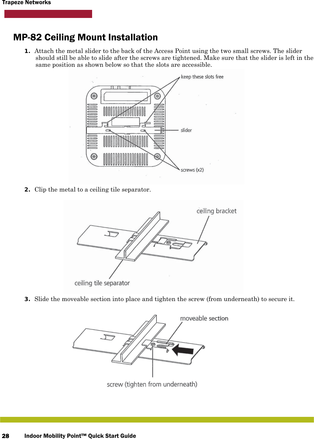 Indoor Mobility Point™ Quick Start Guide28Trapeze NetworksMP-82 Ceiling Mount Installation1. Attach the metal slider to the back of the Access Point using the two small screws. The slider should still be able to slide after the screws are tightened. Make sure that the slider is left in the same position as shown below so that the slots are accessible.2. Clip the metal to a ceiling tile separator.3. Slide the moveable section into place and tighten the screw (from underneath) to secure it.