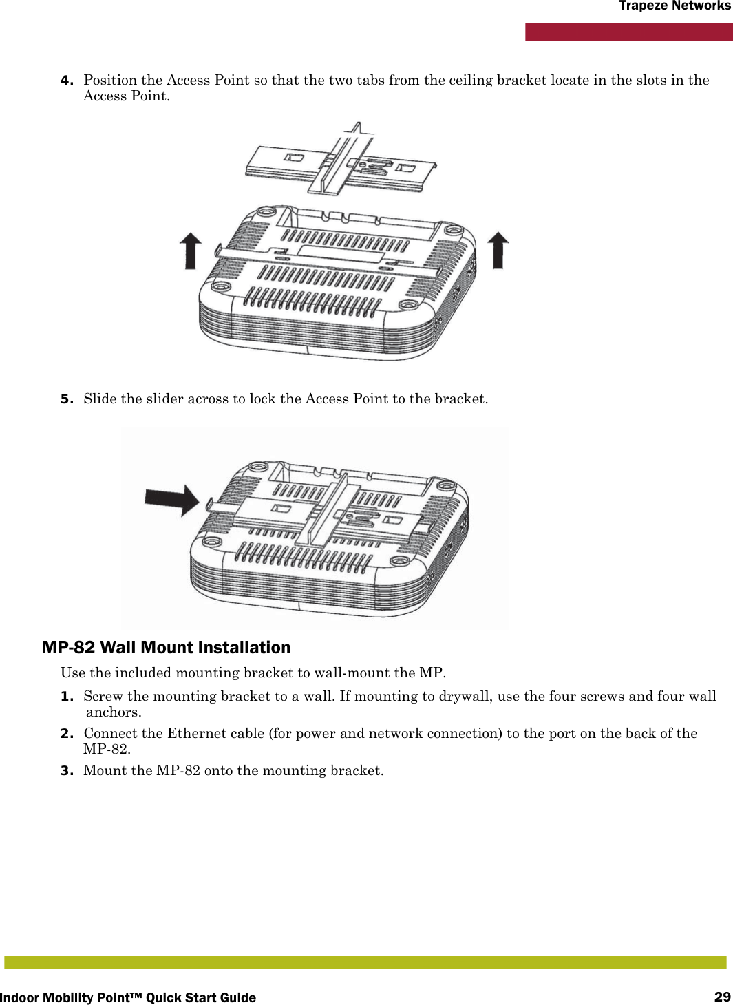 Indoor Mobility Point™ Quick Start Guide 29Trapeze Networks4. Position the Access Point so that the two tabs from the ceiling bracket locate in the slots in the Access Point.5. Slide the slider across to lock the Access Point to the bracket.MP-82 Wall Mount InstallationUse the included mounting bracket to wall-mount the MP.1. Screw the mounting bracket to a wall. If mounting to drywall, use the four screws and four wall anchors.2. Connect the Ethernet cable (for power and network connection) to the port on the back of the MP-82.3. Mount the MP-82 onto the mounting bracket.