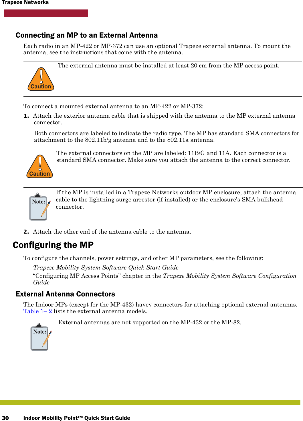Indoor Mobility Point™ Quick Start Guide30Trapeze NetworksConnecting an MP to an External AntennaEach radio in an MP-422 or MP-372 can use an optional Trapeze external antenna. To mount the antenna, see the instructions that come with the antenna.  To connect a mounted external antenna to an MP-422 or MP-372:1. Attach the exterior antenna cable that is shipped with the antenna to the MP external antenna connector.Both connectors are labeled to indicate the radio type. The MP has standard SMA connectors for attachment to the 802.11b/g antenna and to the 802.11a antenna. 2. Attach the other end of the antenna cable to the antenna.Configuring the MPTo configure the channels, power settings, and other MP parameters, see the following: Trapeze Mobility System Software Quick Start Guide “Configuring MP Access Points” chapter in the Trapeze Mobility System Software Configuration GuideExternal Antenna Connectors The Indoor MPs (except for the MP-432) havev connectors for attaching optional external antennas. Table 1– 2 lists the external antenna models.!CautionThe external antenna must be installed at least 20 cm from the MP access point.!CautionThe external connectors on the MP are labeled: 11B/G and 11A. Each connector is a standard SMA connector. Make sure you attach the antenna to the correct connector.Note:If the MP is installed in a Trapeze Networks outdoor MP enclosure, attach the antenna cable to the lightning surge arrestor (if installed) or the enclosure’s SMA bulkhead connector.Note:External antennas are not supported on the MP-432 or the MP-82.