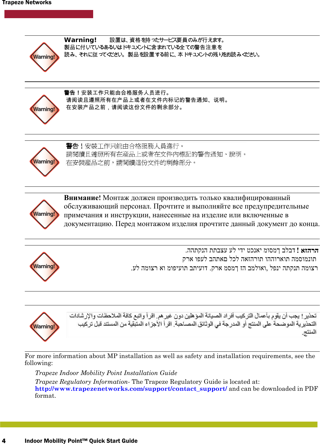 Indoor Mobility Point™ Quick Start Guide4Trapeze Networks   For more information about MP installation as well as safety and installation requirements, see the following: Trapeze Indoor Mobility Point Installation Guide Trapeze Regulatory Information- The Trapeze Regulatory Guide is located at: http://www.trapezenetworks.com/support/contact_support/ and can be downloaded in PDF format.Warning!Warning!Warning!Warning!Warning!Warning!Warning!   設置は、資格を持ったサービス要員のみが行えます。  製品に付いているあるいはドキュメントに含まれている全ての警告注意を 読み、それに従 ってください。 製品を設置する前に、本ドキュメントの残 りをお読 み ください。 警告！安装工作只能由合格服务人员进行。  请阅读且遵照所有在产品上或者在文件内标记的警告通知、说明。  在安装产品之前，请阅读这份文件的剩余部分。 Внимание! Монтаж должен производить только квалифицированный  обслуживающий персонал. Прочтите и выполняйте все предупредительные  примечания и инструкции, нанесенные на изделие или включенные в  документацию. Перед монтажом изделия прочтите данный документ до конца. .ההתקנה תתבצע על ידי טכנאי מוסמך בלבד  ! אזהרה קרא ופעל בהתאם לכל האזהרות וההוראות המסומנות  .על המוצר או מופיעות בתיעוד .קרא מסמך זה במלואו, לפני התקנת המוצר 