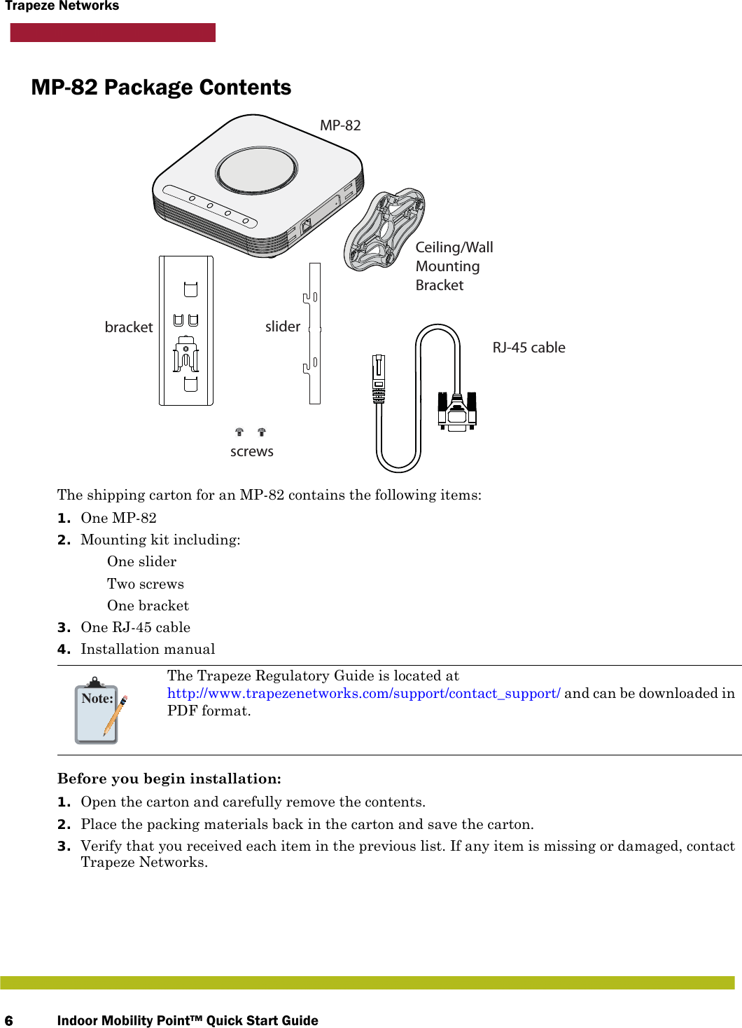 Indoor Mobility Point™ Quick Start Guide6Trapeze NetworksMP-82 Package ContentsThe shipping carton for an MP-82 contains the following items:1. One MP-822. Mounting kit including: One slider Two screws One bracket3. One RJ-45 cable4. Installation manualBefore you begin installation:1. Open the carton and carefully remove the contents.2. Place the packing materials back in the carton and save the carton.3. Verify that you received each item in the previous list. If any item is missing or damaged, contact Trapeze Networks. Note:The Trapeze Regulatory Guide is located at http://www.trapezenetworks.com/support/contact_support/ and can be downloaded in PDF format.MP-82Ceiling/Wall MountingBracketbracket sliderRJ-45 cablescrews