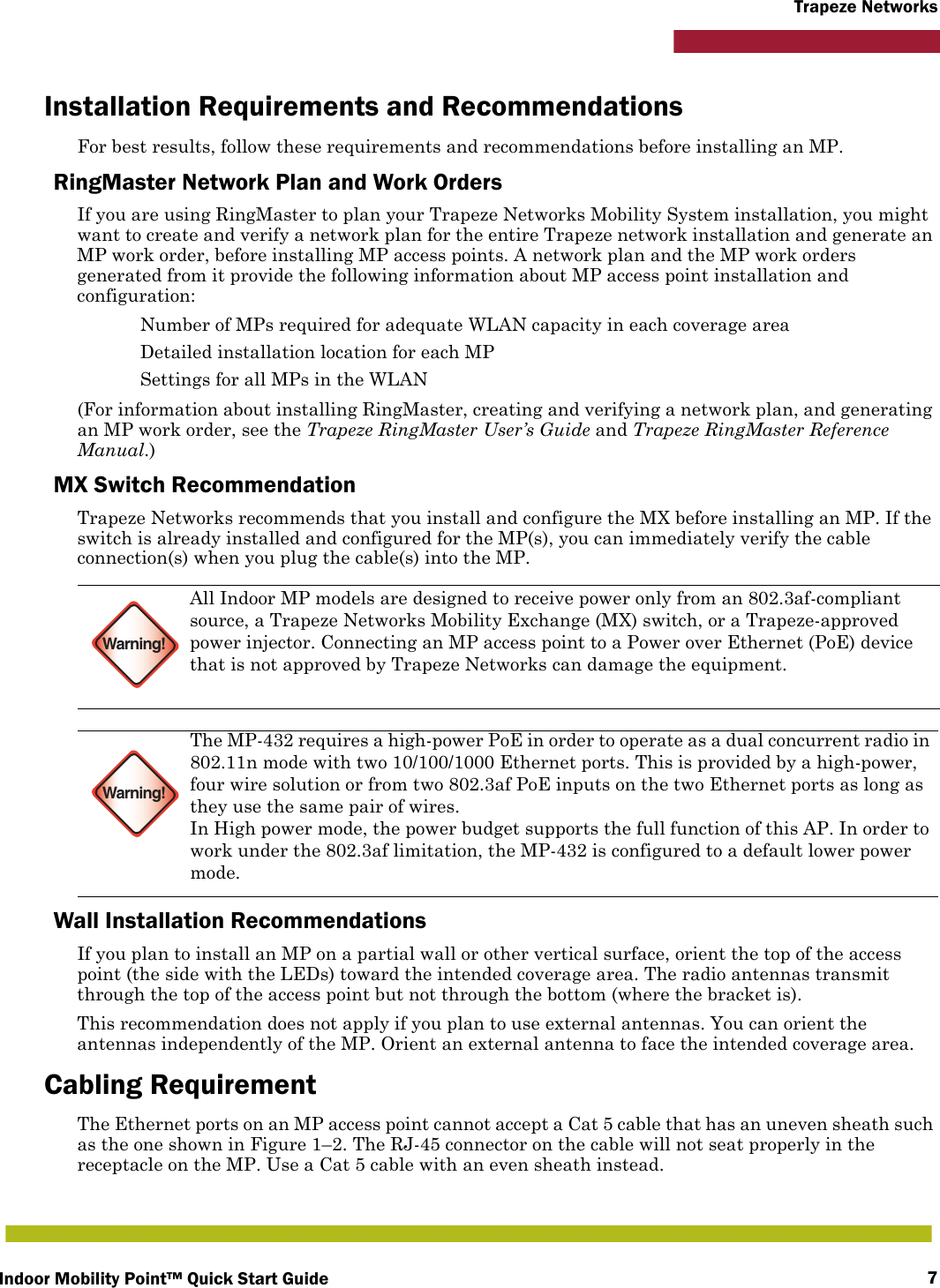 Indoor Mobility Point™ Quick Start Guide 7Trapeze NetworksInstallation Requirements and RecommendationsFor best results, follow these requirements and recommendations before installing an MP.RingMaster Network Plan and Work OrdersIf you are using RingMaster to plan your Trapeze Networks Mobility System installation, you might want to create and verify a network plan for the entire Trapeze network installation and generate an MP work order, before installing MP access points. A network plan and the MP work orders generated from it provide the following information about MP access point installation and configuration: Number of MPs required for adequate WLAN capacity in each coverage area Detailed installation location for each MP Settings for all MPs in the WLAN(For information about installing RingMaster, creating and verifying a network plan, and generating an MP work order, see the Trapeze RingMaster User’s Guide and Trapeze RingMaster Reference Manual.)MX Switch RecommendationTrapeze Networks recommends that you install and configure the MX before installing an MP. If the switch is already installed and configured for the MP(s), you can immediately verify the cable connection(s) when you plug the cable(s) into the MP.Wall Installation RecommendationsIf you plan to install an MP on a partial wall or other vertical surface, orient the top of the access point (the side with the LEDs) toward the intended coverage area. The radio antennas transmit through the top of the access point but not through the bottom (where the bracket is). This recommendation does not apply if you plan to use external antennas. You can orient the antennas independently of the MP. Orient an external antenna to face the intended coverage area. Cabling RequirementThe Ethernet ports on an MP access point cannot accept a Cat 5 cable that has an uneven sheath such as the one shown in Figure 1–2. The RJ-45 connector on the cable will not seat properly in the receptacle on the MP. Use a Cat 5 cable with an even sheath instead. Warning!All Indoor MP models are designed to receive power only from an 802.3af-compliant source, a Trapeze Networks Mobility Exchange (MX) switch, or a Trapeze-approved power injector. Connecting an MP access point to a Power over Ethernet (PoE) device that is not approved by Trapeze Networks can damage the equipment. Warning!The MP-432 requires a high-power PoE in order to operate as a dual concurrent radio in 802.11n mode with two 10/100/1000 Ethernet ports. This is provided by a high-power, four wire solution or from two 802.3af PoE inputs on the two Ethernet ports as long as they use the same pair of wires.In High power mode, the power budget supports the full function of this AP. In order to work under the 802.3af limitation, the MP-432 is configured to a default lower power mode.