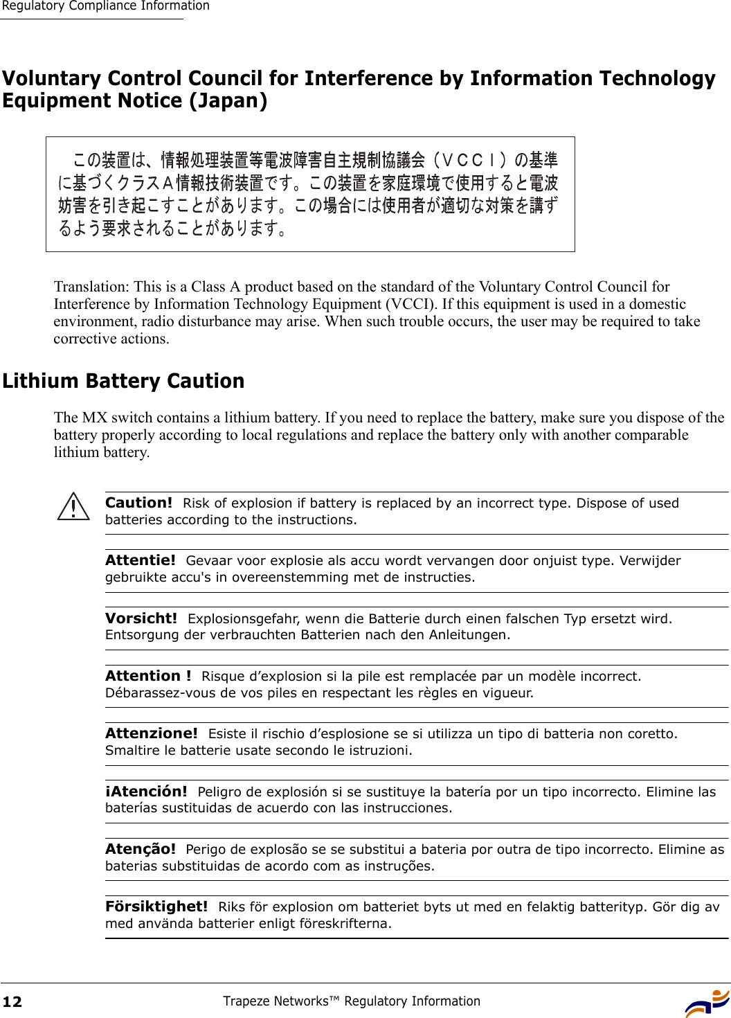 Regulatory Compliance InformationTrapeze Networks™ Regulatory Information12Voluntary Control Council for Interference by Information Technology Equipment Notice (Japan)Translation: This is a Class A product based on the standard of the Voluntary Control Council for Interference by Information Technology Equipment (VCCI). If this equipment is used in a domestic environment, radio disturbance may arise. When such trouble occurs, the user may be required to take corrective actions.Lithium Battery CautionThe MX switch contains a lithium battery. If you need to replace the battery, make sure you dispose of the battery properly according to local regulations and replace the battery only with another comparable lithium battery.  Caution!  Risk of explosion if battery is replaced by an incorrect type. Dispose of used batteries according to the instructions. Attentie!  Gevaar voor explosie als accu wordt vervangen door onjuist type. Verwijder gebruikte accu&apos;s in overeenstemming met de instructies.Vorsicht!  Explosionsgefahr, wenn die Batterie durch einen falschen Typ ersetzt wird. Entsorgung der verbrauchten Batterien nach den Anleitungen.Attention !  Risque d’explosion si la pile est remplacée par un modèle incorrect. Débarassez-vous de vos piles en respectant les règles en vigueur.Attenzione!  Esiste il rischio d’esplosione se si utilizza un tipo di batteria non coretto. Smaltire le batterie usate secondo le istruzioni. ¡Atención!  Peligro de explosión si se sustituye la batería por un tipo incorrecto. Elimine las baterías sustituidas de acuerdo con las instrucciones.Atenção!  Perigo de explosão se se substitui a bateria por outra de tipo incorrecto. Elimine as baterias substituidas de acordo com as instruções.Försiktighet!  Riks för explosion om batteriet byts ut med en felaktig batterityp. Gör dig av med använda batterier enligt föreskrifterna.