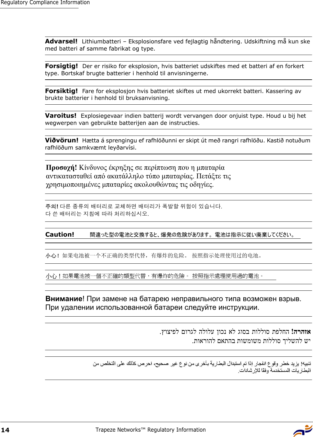 Regulatory Compliance InformationTrapeze Networks™ Regulatory Information14Advarsel!  Lithiumbatteri – Eksplosionsfare ved fejlagtig håndtering. Udskiftning må kun ske med batteri af samme fabrikat og type.Forsigtig!  Der er risiko for eksplosion, hvis batteriet udskiftes med et batteri af en forkert type. Bortskaf brugte batterier i henhold til anvisningerne.Forsiktig!  Fare for eksplosjon hvis batteriet skiftes ut med ukorrekt batteri. Kassering av brukte batterier i henhold til bruksanvisning.Varoitus!  Explosiegevaar indien batterij wordt vervangen door onjuist type. Houd u bij het wegwerpen van gebruikte batterijen aan de instructies.Viðvörun!  Hætta á sprengingu ef rafhlöðunni er skipt út með rangri rafhlöðu. Kastið notuðum rafhlöðum samkvæmt leyðarvísi. Προσοχή! Κίνδυνος έκρηξης σε περίπτωση που η µπαταρία  αντικατασταθεί από ακατάλληλο τύπο µπαταρίας. Πετάξτε τις  χρησιµοποιηµένες µπαταρίες ακολουθώντας τις οδηγίες.  주의! 다른 종류의 배터리로 교체하면 배터리가 폭발할 위험이 있습니다.  다 쓴 배터리는 지침에 따라 처리하십시오. Caution!   間違った型の電池と交換すると、爆発の危険があります。 電池は指示に従い廃棄してください。 小心！如果电池被一个不正确的类型代替，有爆炸的危险。 按照指示处理使用过的电池。 小心！如果電池被一個不正確的類型代替，有爆炸的危險。 按照指示處理使用過的電池。 Внимание! При замене на батарею неправильного типа возможен взрыв.   При удалении использованной батареи следуйте инструкции. הרהזא  !תפלחה  תוללוס  גוסב  אל  ןוכנ  הלולע  םורגל  ץוציפל. שי ךילשהל תוללוס תושמושמ םאתהב תוארוהל. 