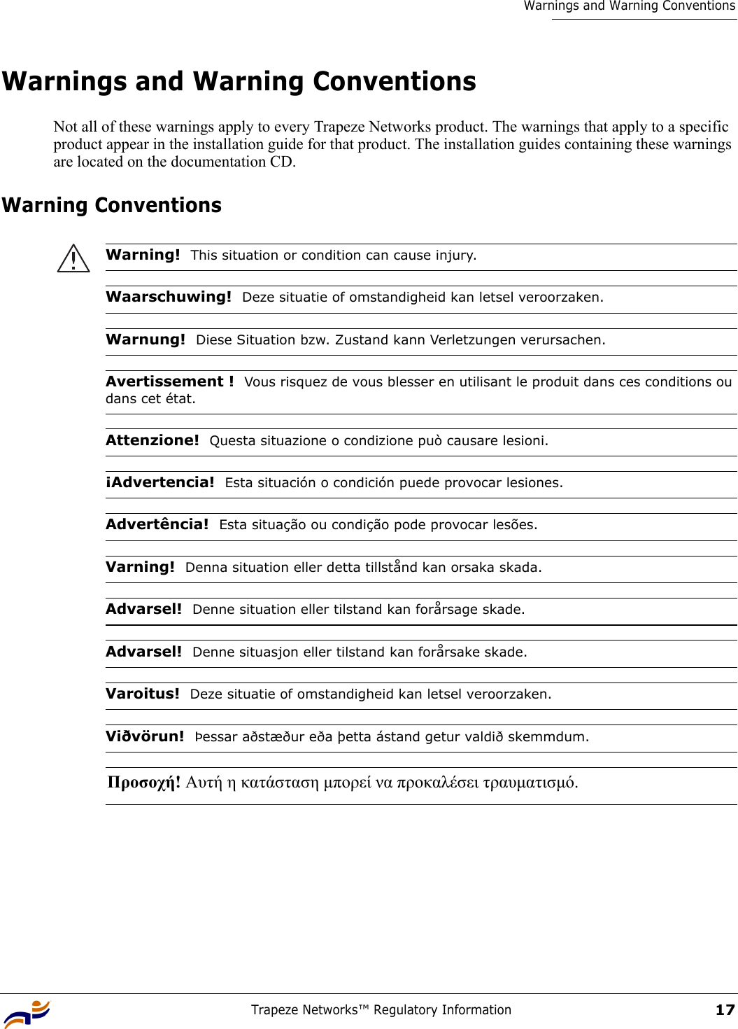 Trapeze Networks™ Regulatory Information17Warnings and Warning ConventionsWarnings and Warning ConventionsNot all of these warnings apply to every Trapeze Networks product. The warnings that apply to a specific product appear in the installation guide for that product. The installation guides containing these warnings are located on the documentation CD.Warning Conventions Warning!  This situation or condition can cause injury.Waarschuwing!  Deze situatie of omstandigheid kan letsel veroorzaken.Warnung!  Diese Situation bzw. Zustand kann Verletzungen verursachen.Avertissement !  Vous risquez de vous blesser en utilisant le produit dans ces conditions ou dans cet état.Attenzione!  Questa situazione o condizione può causare lesioni.¡Advertencia!  Esta situación o condición puede provocar lesiones.Advertência!  Esta situação ou condição pode provocar lesões.Varning!  Denna situation eller detta tillstånd kan orsaka skada.Advarsel!  Denne situation eller tilstand kan forårsage skade.Advarsel!  Denne situasjon eller tilstand kan forårsake skade.Varoitus!  Deze situatie of omstandigheid kan letsel veroorzaken.Viðvörun!  Þessar aðstæður eða þetta ástand getur valdið skemmdum.Προσοχή! Αυτή η κατάσταση µπορεί να προκαλέσει τραυµατισµό. 