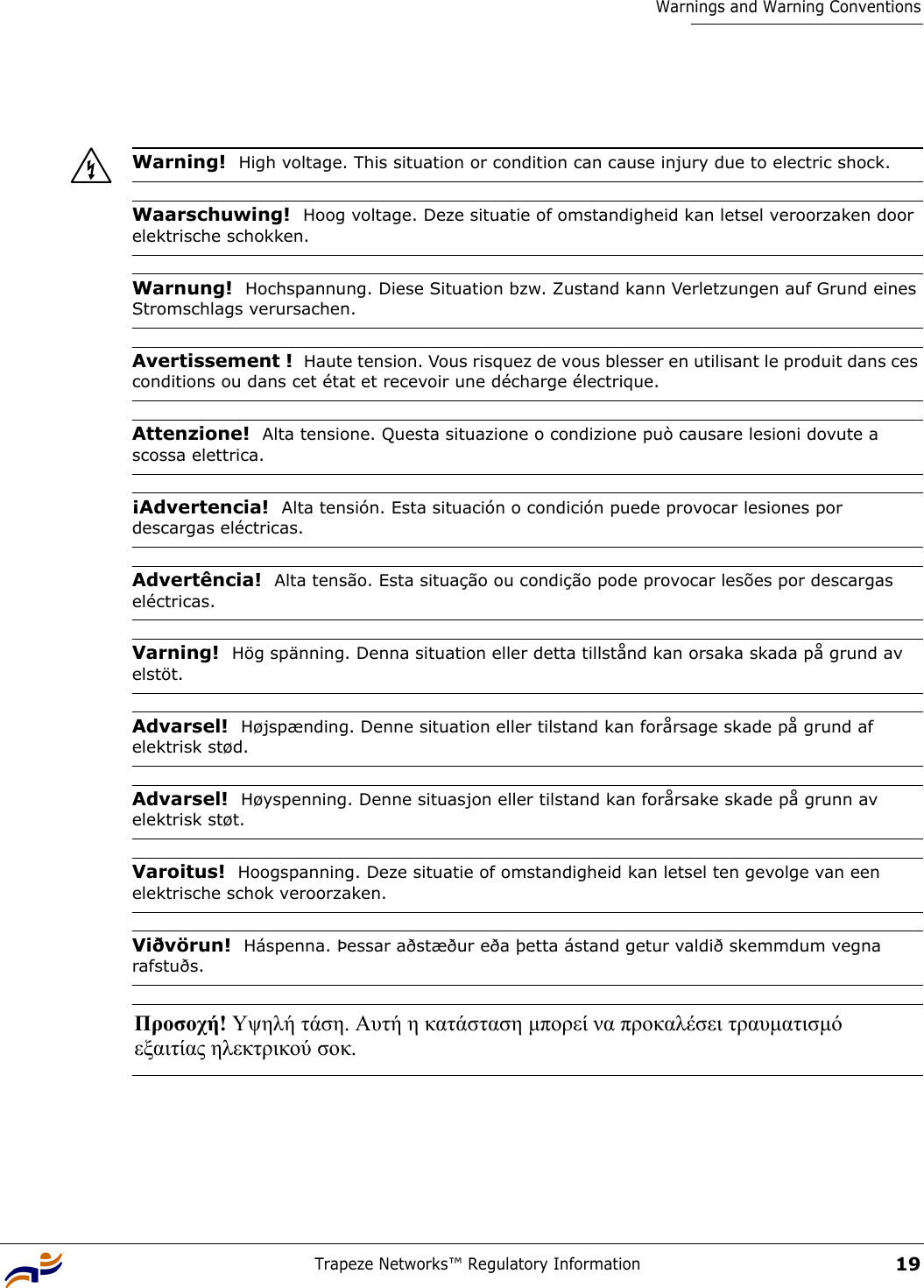 Trapeze Networks™ Regulatory Information19Warnings and Warning ConventionsWarning!  High voltage. This situation or condition can cause injury due to electric shock.Waarschuwing!  Hoog voltage. Deze situatie of omstandigheid kan letsel veroorzaken door elektrische schokken.Warnung!  Hochspannung. Diese Situation bzw. Zustand kann Verletzungen auf Grund eines Stromschlags verursachen.Avertissement !  Haute tension. Vous risquez de vous blesser en utilisant le produit dans ces conditions ou dans cet état et recevoir une décharge électrique.Attenzione!  Alta tensione. Questa situazione o condizione può causare lesioni dovute a scossa elettrica.¡Advertencia!  Alta tensión. Esta situación o condición puede provocar lesiones por descargas eléctricas. Advertência!  Alta tensão. Esta situação ou condição pode provocar lesões por descargas eléctricas.Varning!  Hög spänning. Denna situation eller detta tillstånd kan orsaka skada på grund av elstöt.Advarsel!  Højspænding. Denne situation eller tilstand kan forårsage skade på grund af elektrisk stød.Advarsel!  Høyspenning. Denne situasjon eller tilstand kan forårsake skade på grunn av elektrisk støt.Varoitus!  Hoogspanning. Deze situatie of omstandigheid kan letsel ten gevolge van een elektrische schok veroorzaken.Viðvörun!  Háspenna. Þessar aðstæður eða þetta ástand getur valdið skemmdum vegna rafstuðs.Προσοχή! Υψηλή τάση. Αυτή η κατάσταση µπορεί να προκαλέσει τραυµατισµό  εξαιτίας ηλεκτρικού σοκ. 