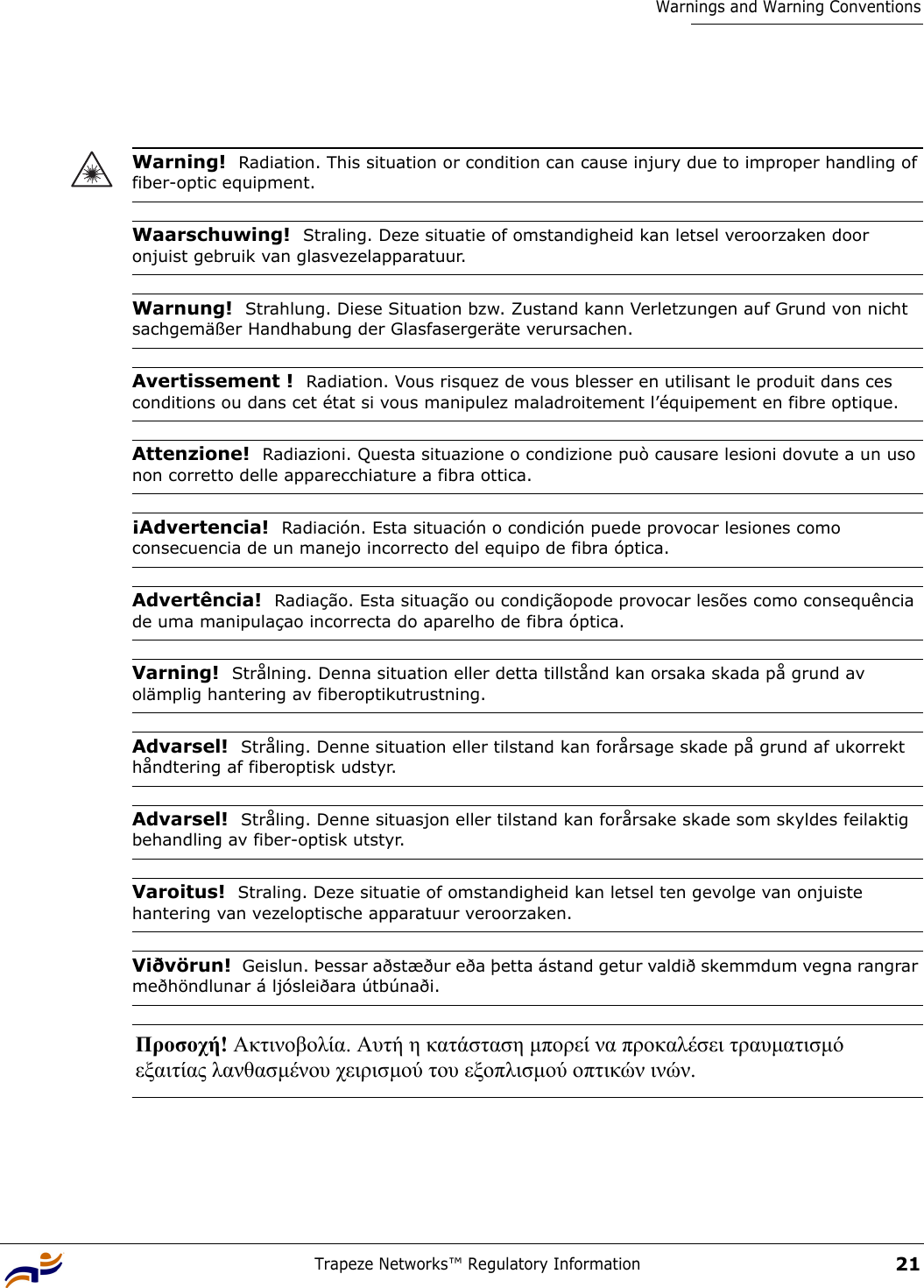 Trapeze Networks™ Regulatory Information21Warnings and Warning ConventionsWarning!  Radiation. This situation or condition can cause injury due to improper handling of fiber-optic equipment.Waarschuwing!  Straling. Deze situatie of omstandigheid kan letsel veroorzaken door onjuist gebruik van glasvezelapparatuur.Warnung!  Strahlung. Diese Situation bzw. Zustand kann Verletzungen auf Grund von nicht sachgemäßer Handhabung der Glasfasergeräte verursachen.Avertissement !  Radiation. Vous risquez de vous blesser en utilisant le produit dans ces conditions ou dans cet état si vous manipulez maladroitement l’équipement en fibre optique.Attenzione!  Radiazioni. Questa situazione o condizione può causare lesioni dovute a un uso non corretto delle apparecchiature a fibra ottica.¡Advertencia!  Radiación. Esta situación o condición puede provocar lesiones como consecuencia de un manejo incorrecto del equipo de fibra óptica.Advertência!  Radiação. Esta situação ou condiçãopode provocar lesões como consequência de uma manipulaçao incorrecta do aparelho de fibra óptica.Varning!  Strålning. Denna situation eller detta tillstånd kan orsaka skada på grund av olämplig hantering av fiberoptikutrustning.Advarsel!  Stråling. Denne situation eller tilstand kan forårsage skade på grund af ukorrekt håndtering af fiberoptisk udstyr.Advarsel!  Stråling. Denne situasjon eller tilstand kan forårsake skade som skyldes feilaktig behandling av fiber-optisk utstyr.Varoitus!  Straling. Deze situatie of omstandigheid kan letsel ten gevolge van onjuiste hantering van vezeloptische apparatuur veroorzaken.Viðvörun!  Geislun. Þessar aðstæður eða þetta ástand getur valdið skemmdum vegna rangrar meðhöndlunar á ljósleiðara útbúnaði.Προσοχή! Ακτινοβολία. Αυτή η κατάσταση µπορεί να προκαλέσει τραυµατισµό  εξαιτίας λανθασµένου χειρισµού του εξοπλισµού οπτικών ινών. 