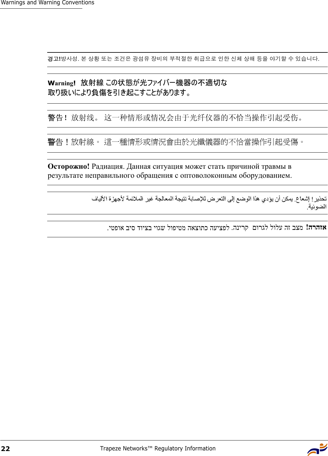 Warnings and Warning ConventionsTrapeze Networks™ Regulatory Information22경고!방사성. 본 상황 또는 조건은 광섬유 장비의 부적절한 취급으로 인한 신체 상해 등을 야기할 수 있습니다.Warning!  放射線 この状態が光ファイバー機器の不適切な 取り扱いにより負傷を引き起こすことがあります。 警告！放射线。 这一种情形或情况会由于光纤仪器的不恰当操作引起受伤。 警告！放射線。 這一種情形或情況會由於光纖儀器的不恰當操作引起受傷。 Осторожно! Радиация. Данная ситуация может стать причиной травмы в  результате неправильного обращения с оптоволоконным оборудованием. .יטפוא ביס דויצב יוגש לופיטמ האצותכ העיצפל .הנירק  םורגל לולע הז בצמ   !הרהזא