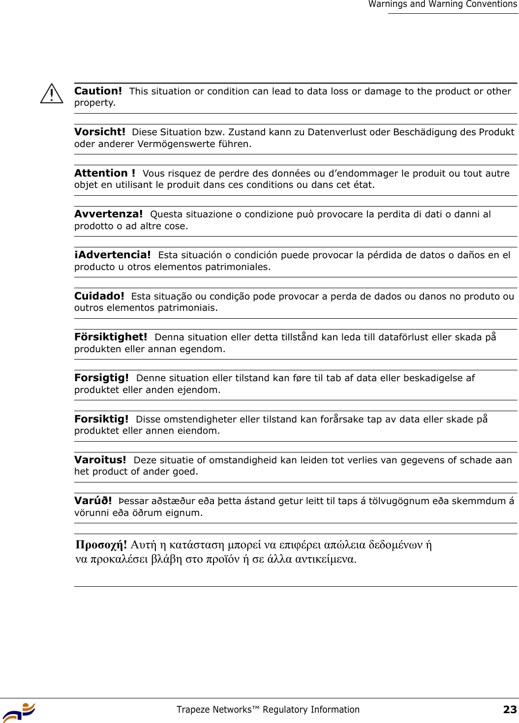 Trapeze Networks™ Regulatory Information23Warnings and Warning Conventions Caution!  This situation or condition can lead to data loss or damage to the product or other property.Vorsicht!  Diese Situation bzw. Zustand kann zu Datenverlust oder Beschädigung des Produkt oder anderer Vermögenswerte führen.Attention !  Vous risquez de perdre des données ou d’endommager le produit ou tout autre objet en utilisant le produit dans ces conditions ou dans cet état.Avvertenza!  Questa situazione o condizione può provocare la perdita di dati o danni al prodotto o ad altre cose.¡Advertencia!  Esta situación o condición puede provocar la pérdida de datos o daños en el producto u otros elementos patrimoniales.Cuidado!  Esta situação ou condição pode provocar a perda de dados ou danos no produto ou outros elementos patrimoniais.Försiktighet!  Denna situation eller detta tillstånd kan leda till dataförlust eller skada på produkten eller annan egendom.Forsigtig!  Denne situation eller tilstand kan føre til tab af data eller beskadigelse af produktet eller anden ejendom.Forsiktig!  Disse omstendigheter eller tilstand kan forårsake tap av data eller skade på produktet eller annen eiendom.Varoitus!  Deze situatie of omstandigheid kan leiden tot verlies van gegevens of schade aan het product of ander goed.Varúð!  Þessar aðstæður eða þetta ástand getur leitt til taps á tölvugögnum eða skemmdum á vörunni eða öðrum eignum.Προσοχή! Αυτή η κατάσταση µπορεί να επιφέρει απώλεια δεδοµένων ή  να προκαλέσει βλάβη στο προϊόν ή σε άλλα αντικείµενα.  