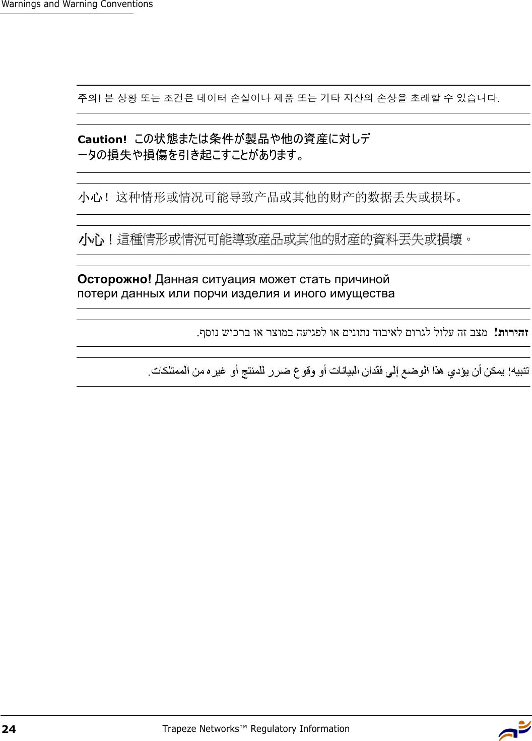 Warnings and Warning ConventionsTrapeze Networks™ Regulatory Information24 주의! 본 상황 또는 조건은 데이터 손실이나 제품 또는 기타 자산의 손상을 초래할 수 있습니다. Caution!  この状態または条件が製品や他の資産に対しデ ータの損失や損傷を引き起こすことがあります。 小心！这种情形或情况可能导致产品或其他的财产的数据丢失或损坏。 Осторожно! Данная ситуация может стать причиной  потери данных или порчи изделия и иного имущества תוריהז  ! בצמ הז לולע םורגל דוביאל םינותנ וא העיגפל רצומב וא שוכרב ףסונ. 