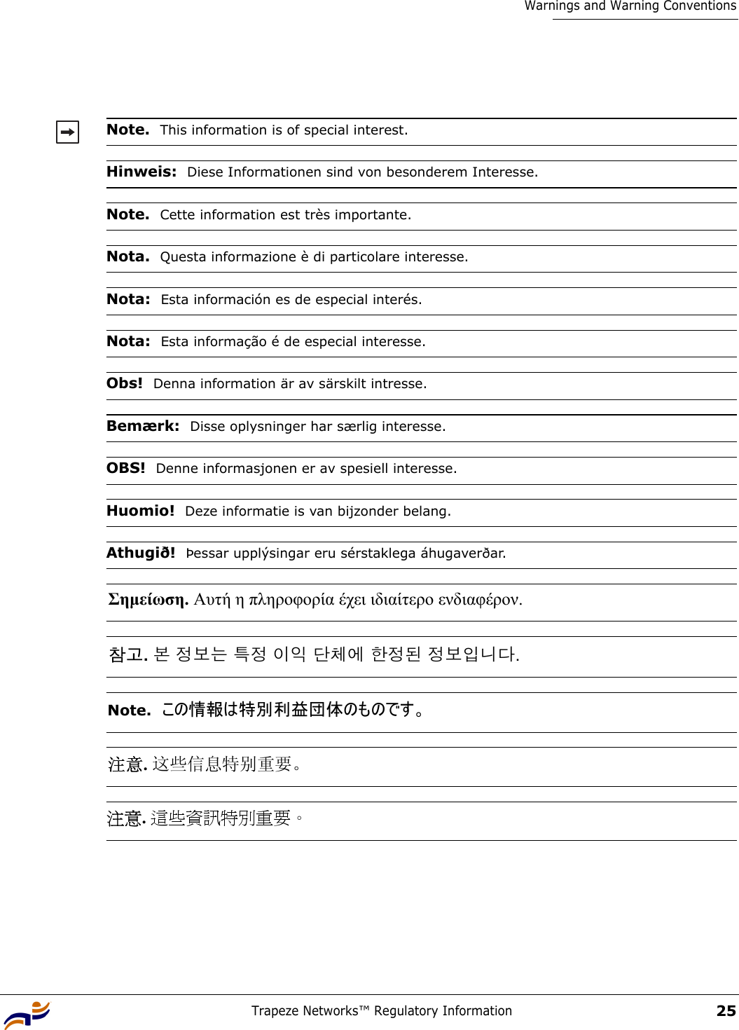 Trapeze Networks™ Regulatory Information25Warnings and Warning ConventionsNote.  This information is of special interest.Hinweis:  Diese Informationen sind von besonderem Interesse.Note.  Cette information est très importante.Nota.  Questa informazione è di particolare interesse.Nota:  Esta información es de especial interés.Nota:  Esta informação é de especial interesse.Obs!  Denna information är av särskilt intresse.Bemærk:  Disse oplysninger har særlig interesse.OBS!  Denne informasjonen er av spesiell interesse. Huomio!  Deze informatie is van bijzonder belang.Athugið!  Þessar upplýsingar eru sérstaklega áhugaverðar.Σηµείωση. Αυτή η πληροφορία έχει ιδιαίτερο ενδιαφέρον. 참고. 본 정보는 특정 이익 단체에 한정된 정보입니다. Note.  この情報は特別利益団体のものです。 注意. 这些信息特别重要。 注意. 這些資訊特別重要。 