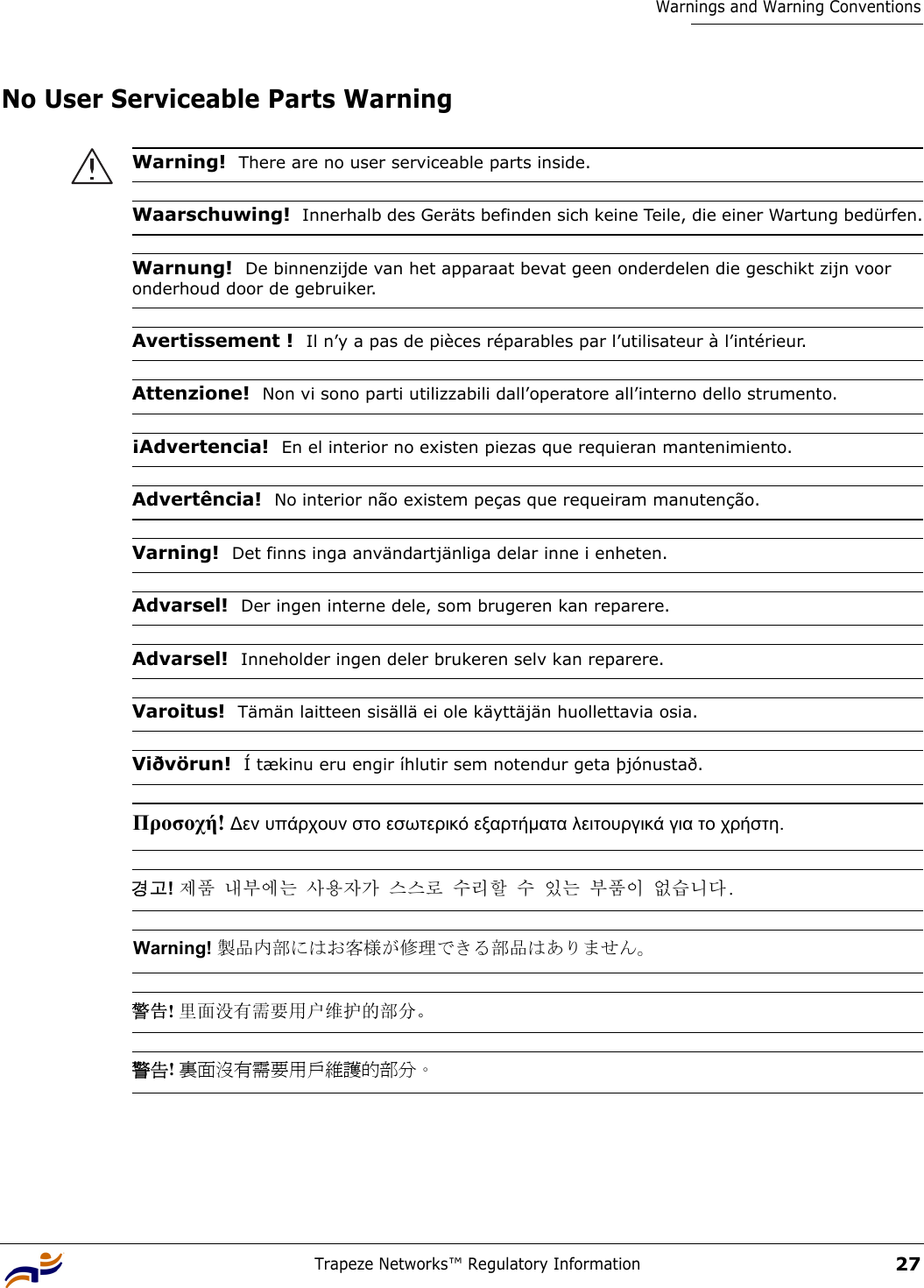 Trapeze Networks™ Regulatory Information27Warnings and Warning ConventionsNo User Serviceable Parts Warning Warning!  There are no user serviceable parts inside.Waarschuwing!  Innerhalb des Geräts befinden sich keine Teile, die einer Wartung bedürfen.Warnung!  De binnenzijde van het apparaat bevat geen onderdelen die geschikt zijn voor onderhoud door de gebruiker.Avertissement !  Il n’y a pas de pièces réparables par l’utilisateur à l’intérieur.Attenzione!  Non vi sono parti utilizzabili dall’operatore all’interno dello strumento.¡Advertencia!  En el interior no existen piezas que requieran mantenimiento.Advertência!  No interior não existem peças que requeiram manutenção.Varning!  Det finns inga användartjänliga delar inne i enheten.Advarsel!  Der ingen interne dele, som brugeren kan reparere.Advarsel!  Inneholder ingen deler brukeren selv kan reparere.Varoitus!  Tämän laitteen sisällä ei ole käyttäjän huollettavia osia.Viðvörun!  Í tækinu eru engir íhlutir sem notendur geta þjónustað.Προσοχή! ∆εν υπάρχουν στο εσωτερικό εξαρτήµατα λειτουργικά για το χρήστη. 경고! 제품 내부에는 사용자가 스스로 수리할 수 있는 부품이 없습니다. Warning! 製品内部にはお客様が修理できる部品はありません。 警告! 里面没有需要用户维护的部分。 警告! 裏面沒有需要用戶維護的部分。 