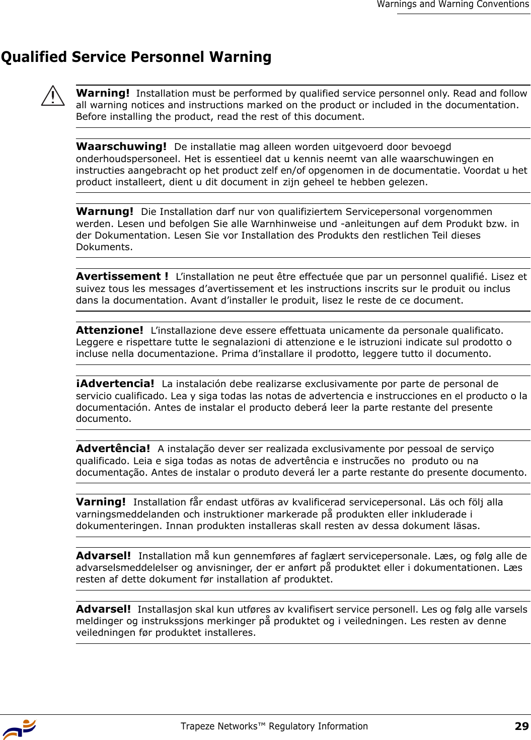 Trapeze Networks™ Regulatory Information29Warnings and Warning ConventionsQualified Service Personnel Warning Warning!  Installation must be performed by qualified service personnel only. Read and follow all warning notices and instructions marked on the product or included in the documentation. Before installing the product, read the rest of this document.Waarschuwing!  De installatie mag alleen worden uitgevoerd door bevoegd onderhoudspersoneel. Het is essentieel dat u kennis neemt van alle waarschuwingen en instructies aangebracht op het product zelf en/of opgenomen in de documentatie. Voordat u het product installeert, dient u dit document in zijn geheel te hebben gelezen.Warnung!  Die Installation darf nur von qualifiziertem Servicepersonal vorgenommen werden. Lesen und befolgen Sie alle Warnhinweise und -anleitungen auf dem Produkt bzw. in der Dokumentation. Lesen Sie vor Installation des Produkts den restlichen Teil dieses Dokuments. Avertissement !  L’installation ne peut être effectuée que par un personnel qualifié. Lisez et suivez tous les messages d’avertissement et les instructions inscrits sur le produit ou inclus dans la documentation. Avant d’installer le produit, lisez le reste de ce document.Attenzione!  L’installazione deve essere effettuata unicamente da personale qualificato. Leggere e rispettare tutte le segnalazioni di attenzione e le istruzioni indicate sul prodotto o incluse nella documentazione. Prima d’installare il prodotto, leggere tutto il documento.¡Advertencia!  La instalación debe realizarse exclusivamente por parte de personal de servicio cualificado. Lea y siga todas las notas de advertencia e instrucciones en el producto o la documentación. Antes de instalar el producto deberá leer la parte restante del presente documento. Advertência!  A instalação dever ser realizada exclusivamente por pessoal de serviço qualificado. Leia e siga todas as notas de advertência e instrucões no  produto ou na documentação. Antes de instalar o produto deverá ler a parte restante do presente documento. Varning!  Installation får endast utföras av kvalificerad servicepersonal. Läs och följ alla varningsmeddelanden och instruktioner markerade på produkten eller inkluderade i dokumenteringen. Innan produkten installeras skall resten av dessa dokument läsas.Advarsel!  Installation må kun gennemføres af faglært servicepersonale. Læs, og følg alle de advarselsmeddelelser og anvisninger, der er anført på produktet eller i dokumentationen. Læs resten af dette dokument før installation af produktet.Advarsel!  Installasjon skal kun utføres av kvalifisert service personell. Les og følg alle varsels meldinger og instrukssjons merkinger på produktet og i veiledningen. Les resten av denne veiledningen før produktet installeres.