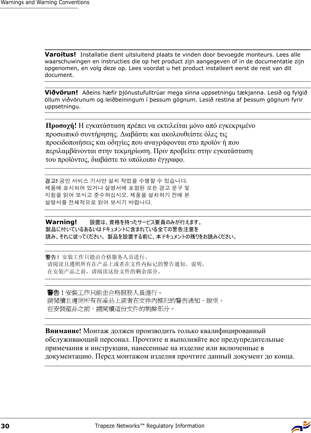 Warnings and Warning ConventionsTrapeze Networks™ Regulatory Information30 Varoitus!  Installatie dient uitsluitend plaats te vinden door bevoegde monteurs. Lees alle waarschuwingen en instructies die op het product zijn aangegeven of in de documentatie zijn opgenomen, en volg deze op. Lees voordat u het product installeert eerst de rest van dit document.Viðvörun!  Aðeins hæfir þjónustufulltrúar mega sinna uppsetningu tækjanna. Lesið og fylgið öllum viðvörunum og leiðbeiningum í þessum gögnum. Lesið restina af þessum gögnum fyrir uppsetningu.Προσοχή! Η εγκατάσταση πρέπει να εκτελείται µόνο από εγκεκριµένο  προσωπικό συντήρησης. ∆ιαβάστε και ακολουθείστε όλες τις  προειδοποιήσεις και οδηγίες που αναγράφονται στο προϊόν ή που  περιλαµβάνονται στην τεκµηρίωση. Πριν προβείτε στην εγκατάσταση  του προϊόντος, διαβάστε το υπόλοιπο έγγραφο.  경고! 공인 서비스 기사만 설치 작업을 수행할 수 있습니다.  제품에 표시되어 있거나 설명서에 포함된 모든 경고 문구 및  지침을 읽어 보시고 준수하십시오. 제품을 설치하기 전에 본  설명서를 전체적으로 읽어 보시기 바랍니다. Warning!   設置は、資格を持ったサービス要員のみが行えます。  製品に付いているあるいはドキュメントに含まれている全ての警告注意を 読み、それに従ってください。 製品を設置する前に、本ドキュメントの残りをお読みください。 警告！安装工作只能由合格服务人员进行。  请阅读且遵照所有在产品上或者在文件内标记的警告通知、说明。  在安装产品之前，请阅读这份文件的剩余部分。 Внимание! Монтаж должен производить только квалифицированный  обслуживающий персонал. Прочтите и выполняйте все предупредительные  примечания и инструкции, нанесенные на изделие или включенные в  документацию. Перед монтажом изделия прочтите данный документ до конца. 