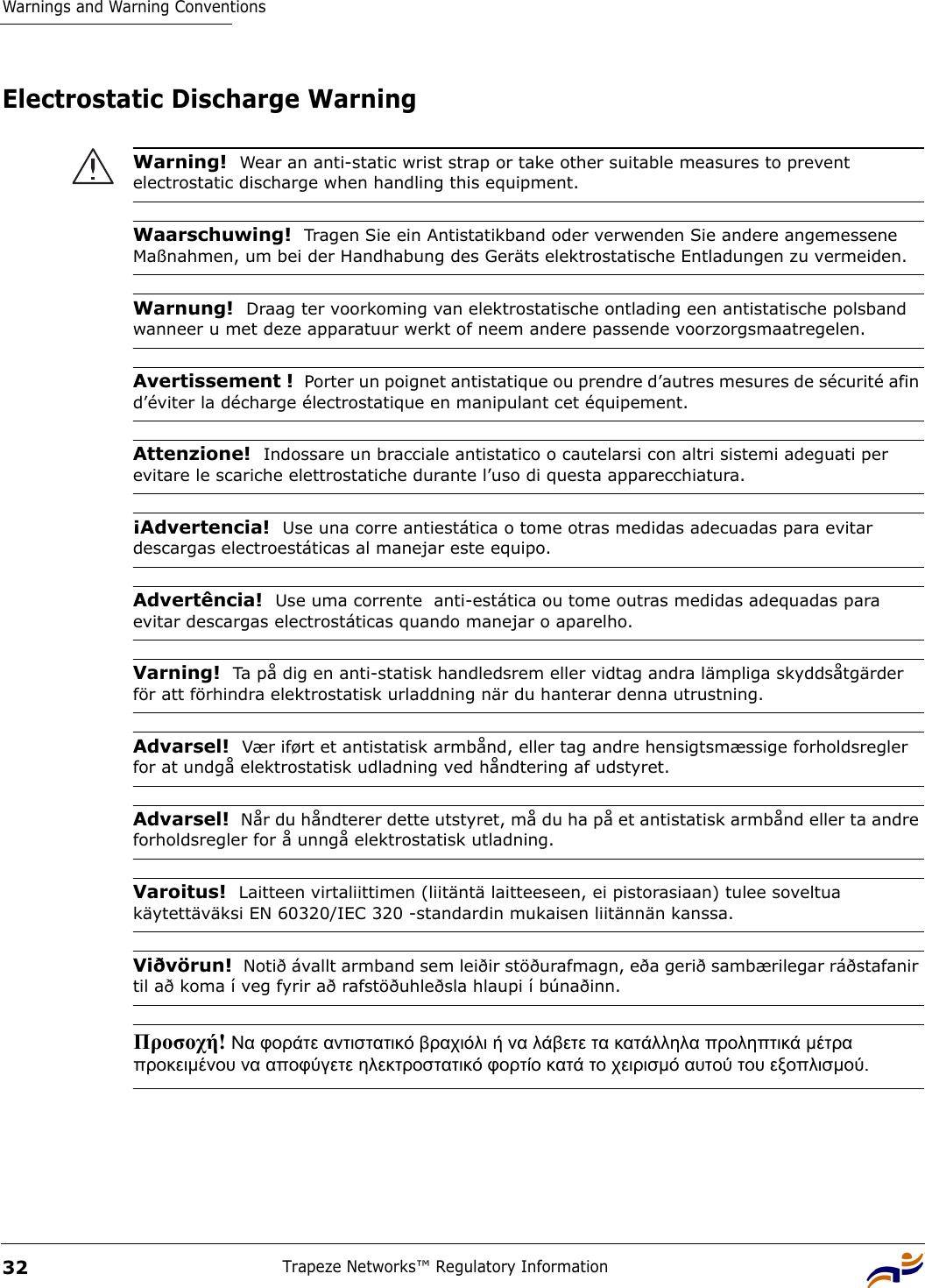 Warnings and Warning ConventionsTrapeze Networks™ Regulatory Information32Electrostatic Discharge WarningWarning!  Wear an anti-static wrist strap or take other suitable measures to prevent electrostatic discharge when handling this equipment.Waarschuwing!  Tragen Sie ein Antistatikband oder verwenden Sie andere angemessene Maßnahmen, um bei der Handhabung des Geräts elektrostatische Entladungen zu vermeiden.Warnung!  Draag ter voorkoming van elektrostatische ontlading een antistatische polsband wanneer u met deze apparatuur werkt of neem andere passende voorzorgsmaatregelen.Avertissement !  Porter un poignet antistatique ou prendre d’autres mesures de sécurité afin d’éviter la décharge électrostatique en manipulant cet équipement.Attenzione!  Indossare un bracciale antistatico o cautelarsi con altri sistemi adeguati per evitare le scariche elettrostatiche durante l’uso di questa apparecchiatura.¡Advertencia!  Use una corre antiestática o tome otras medidas adecuadas para evitar descargas electroestáticas al manejar este equipo.Advertência!  Use uma corrente  anti-estática ou tome outras medidas adequadas para evitar descargas electrostáticas quando manejar o aparelho.Varning!  Ta på dig en anti-statisk handledsrem eller vidtag andra lämpliga skyddsåtgärder för att förhindra elektrostatisk urladdning när du hanterar denna utrustning. Advarsel!  Vær iført et antistatisk armbånd, eller tag andre hensigtsmæssige forholdsregler for at undgå elektrostatisk udladning ved håndtering af udstyret.Advarsel!  Når du håndterer dette utstyret, må du ha på et antistatisk armbånd eller ta andre forholdsregler for å unngå elektrostatisk utladning.Varoitus!  Laitteen virtaliittimen (liitäntä laitteeseen, ei pistorasiaan) tulee soveltua käytettäväksi EN 60320/IEC 320 -standardin mukaisen liitännän kanssa.Viðvörun!  Notið ávallt armband sem leiðir stöðurafmagn, eða gerið sambærilegar ráðstafanir til að koma í veg fyrir að rafstöðuhleðsla hlaupi í búnaðinn.Προσοχή! Να φοράτε αντιστατικό βραχιόλι ή να λάβετε τα κατάλληλα προληπτικά µέτρα προκειµένου να αποφύγετε ηλεκτροστατικό φορτίο κατά το χειρισµό αυτού του εξοπλισµού. 