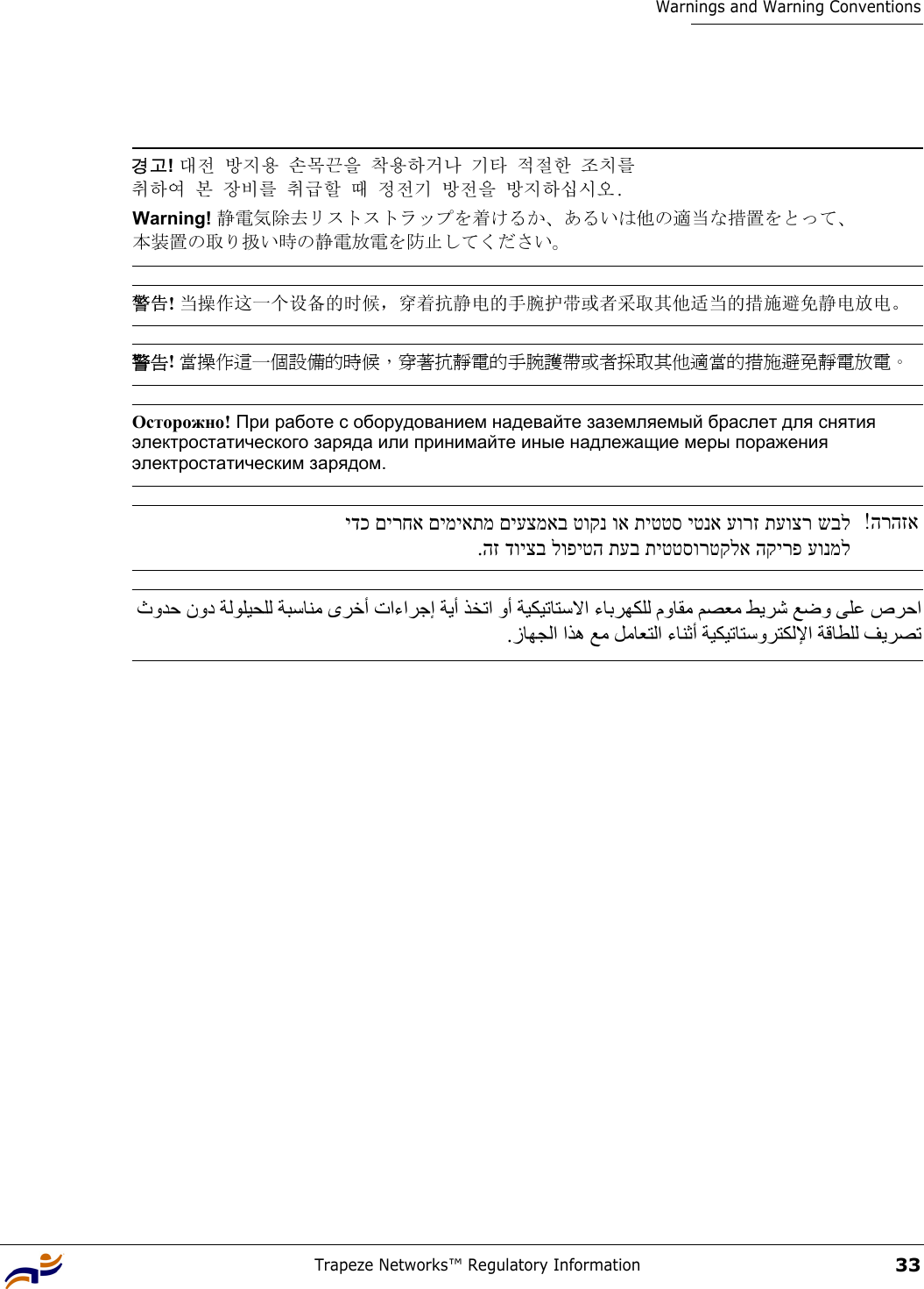 Trapeze Networks™ Regulatory Information33Warnings and Warning Conventions 경고! 대전 방지용 손목끈을 착용하거나 기타 적절한 조치를  취하여 본 장비를 취급할 때 정전기 방전을 방지하십시오. Warning! 静電気除去リストストラップを着けるか、あるいは他の適当な措置をとって、 本装置の取り扱い時の静電放電を防止してください。 警告! 当操作这一个设备的时候，穿着抗静电的手腕护带或者采取其他适当的措施避免静电放电。 警告! 當操作這一個設備的時候，穿著抗靜電的手腕護帶或者採取其他適當的措施避免靜電放電。 Осторожно! При работе с оборудованием надевайте заземляемый браслет для снятия электростатического заряда или принимайте иные надлежащие меры поражения электростатическим зарядом. הרהזא!  ידכ םירחא םימיאתמ םיעצמאב טוקנ וא תיטטס יטנא עורז תעוצר שבל.הז דויצב לופיטה תעב תיטטסורטקלא הקירפ עונמל ثوﺪﺣ نود ﺔﻟﻮﻠﻴﺤﻠﻟ ﺔﺒﺳﺎﻨﻣ ىﺮﺧأ تاءاﺮﺟإ ﺔﻳأ ﺬﺨﺗا وأ ﺔﻴﻜﻴﺗﺎﺘﺳﻻا ءﺎﺑﺮﻬﻜﻠﻟ موﺎﻘﻣ ﻢﺼﻌﻣ ﻂﻳﺮﺷ ﻊﺿو ﻰﻠﻋ صﺮﺣا .زﺎﻬﺠﻟا اﺬه ﻊﻣ ﻞﻣﺎﻌﺘﻟا ءﺎﻨﺛأ ﺔﻴﻜﻴﺗﺎﺘﺳوﺮﺘﻜﻟﻹا ﺔﻗﺎﻄﻠﻟ ﻒﻳﺮﺼﺗ