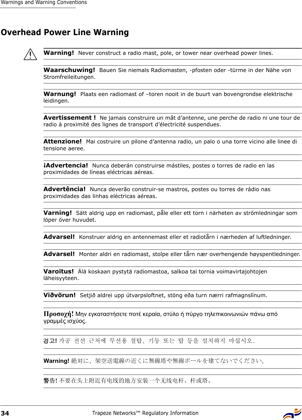 Warnings and Warning ConventionsTrapeze Networks™ Regulatory Information34Overhead Power Line WarningWarning!  Never construct a radio mast, pole, or tower near overhead power lines.Waarschuwing!  Bauen Sie niemals Radiomasten, -pfosten oder -türme in der Nähe von Stromfreileitungen.Warnung!  Plaats een radiomast of –toren nooit in de buurt van bovengrondse elektrische leidingen.Avertissement !  Ne jamais construire un mât d’antenne, une perche de radio ni une tour de radio à proximité des lignes de transport d’électricité suspendues.Attenzione!  Mai costruire un pilone d’antenna radio, un palo o una torre vicino alle linee di tensione aeree.¡Advertencia!  Nunca deberán construirse mástiles, postes o torres de radio en las proximidades de líneas eléctricas aéreas.Advertência!  Nunca deverão construir-se mastros, postes ou torres de rádio nas proximidades das linhas eléctricas aéreas.Varning!  Sätt aldrig upp en radiomast, påle eller ett torn i närheten av strömledningar som löper över huvudet.Advarsel!  Konstruer aldrig en antennemast eller et radiotårn i nærheden af luftledninger.Advarsel!  Monter aldri en radiomast, stolpe eller tårn nær overhengende høyspentledninger.Varoitus!  Älä koskaan pystytä radiomastoa, salkoa tai tornia voimavirtajohtojen läheisyyteen.Viðvörun!  Setjið aldrei upp útvarpsloftnet, stöng eða turn nærri rafmagnslínum.Προσοχή! Μην εγκαταστήσετε ποτέ κεραία, στύλο ή πύργο τηλεπικοινωνιών πάνω από γραµµές ισχύος. 경고! 가공 전선 근처에 무선용 철탑, 기둥 또는 탑 등을 설치하지 마십시오. Warning! 絶対に、架空送電線の近くに無線塔や無線ポールを建てないでください。 警告! 不要在头上附近有电线的地方安装一个无线电杆、杆或塔。