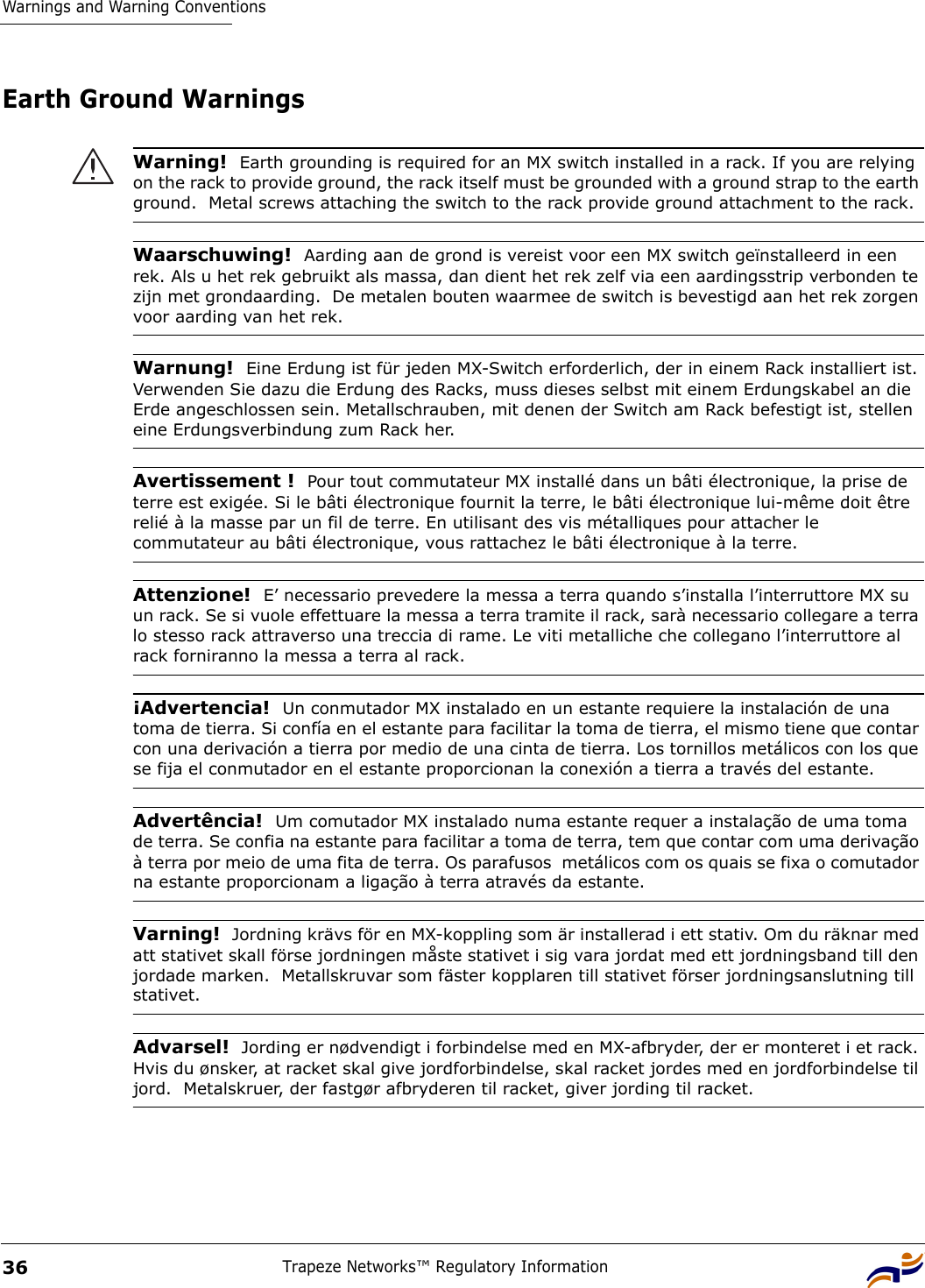 Warnings and Warning ConventionsTrapeze Networks™ Regulatory Information36Earth Ground Warnings Warning!  Earth grounding is required for an MX switch installed in a rack. If you are relying on the rack to provide ground, the rack itself must be grounded with a ground strap to the earth ground.  Metal screws attaching the switch to the rack provide ground attachment to the rack.Waarschuwing!  Aarding aan de grond is vereist voor een MX switch geïnstalleerd in een rek. Als u het rek gebruikt als massa, dan dient het rek zelf via een aardingsstrip verbonden te zijn met grondaarding.  De metalen bouten waarmee de switch is bevestigd aan het rek zorgen voor aarding van het rek.Warnung!  Eine Erdung ist für jeden MX-Switch erforderlich, der in einem Rack installiert ist. Verwenden Sie dazu die Erdung des Racks, muss dieses selbst mit einem Erdungskabel an die Erde angeschlossen sein. Metallschrauben, mit denen der Switch am Rack befestigt ist, stellen eine Erdungsverbindung zum Rack her.Avertissement !  Pour tout commutateur MX installé dans un bâti électronique, la prise de terre est exigée. Si le bâti électronique fournit la terre, le bâti électronique lui-même doit être relié à la masse par un fil de terre. En utilisant des vis métalliques pour attacher le commutateur au bâti électronique, vous rattachez le bâti électronique à la terre.Attenzione!  E’ necessario prevedere la messa a terra quando s’installa l’interruttore MX su un rack. Se si vuole effettuare la messa a terra tramite il rack, sarà necessario collegare a terra lo stesso rack attraverso una treccia di rame. Le viti metalliche che collegano l’interruttore al rack forniranno la messa a terra al rack.¡Advertencia!  Un conmutador MX instalado en un estante requiere la instalación de una toma de tierra. Si confía en el estante para facilitar la toma de tierra, el mismo tiene que contar con una derivación a tierra por medio de una cinta de tierra. Los tornillos metálicos con los que se fija el conmutador en el estante proporcionan la conexión a tierra a través del estante.Advertência!  Um comutador MX instalado numa estante requer a instalação de uma toma de terra. Se confia na estante para facilitar a toma de terra, tem que contar com uma derivação à terra por meio de uma fita de terra. Os parafusos  metálicos com os quais se fixa o comutador na estante proporcionam a ligação à terra através da estante.Varning!  Jordning krävs för en MX-koppling som är installerad i ett stativ. Om du räknar med att stativet skall förse jordningen måste stativet i sig vara jordat med ett jordningsband till den jordade marken.  Metallskruvar som fäster kopplaren till stativet förser jordningsanslutning till stativet.Advarsel!  Jording er nødvendigt i forbindelse med en MX-afbryder, der er monteret i et rack. Hvis du ønsker, at racket skal give jordforbindelse, skal racket jordes med en jordforbindelse til jord.  Metalskruer, der fastgør afbryderen til racket, giver jording til racket. 