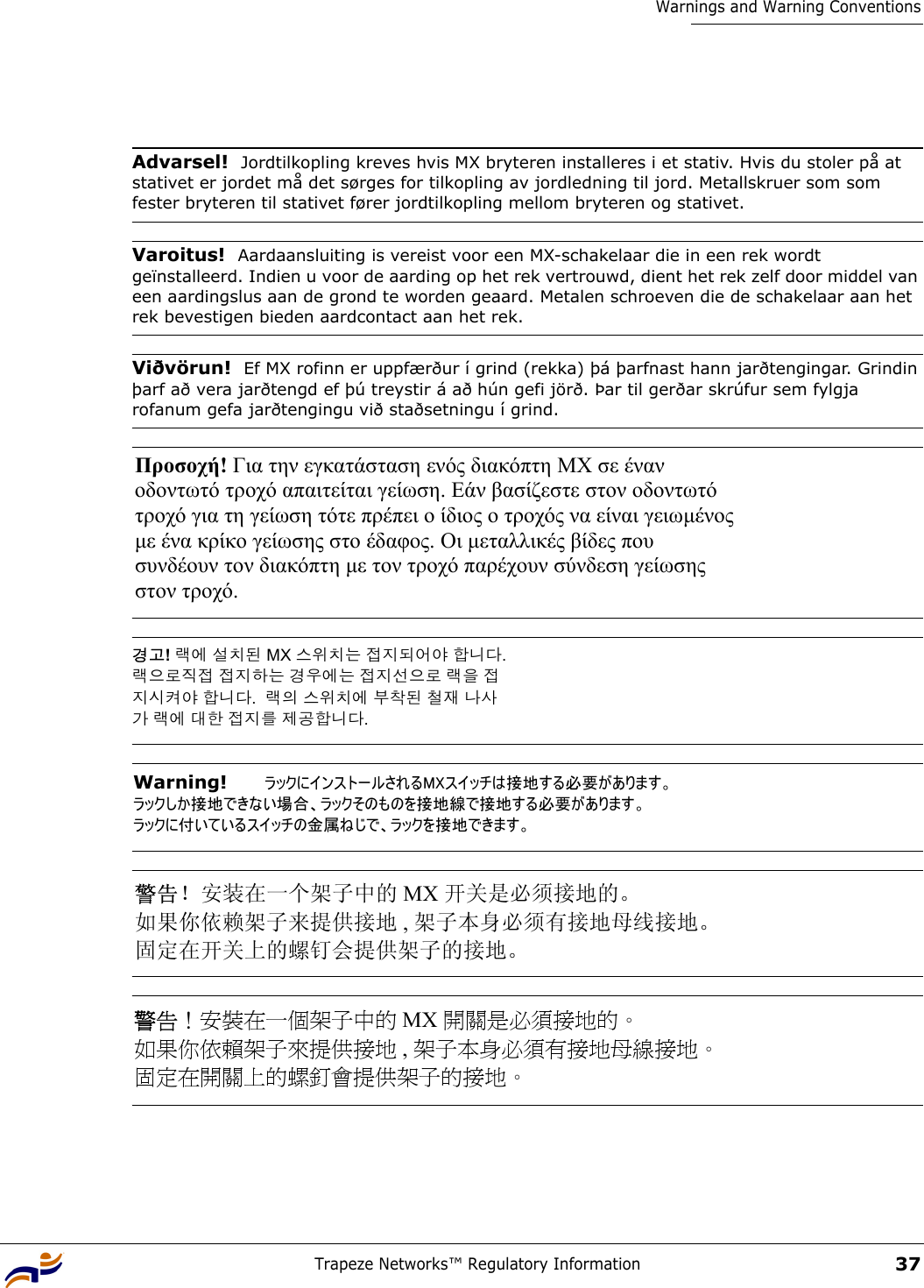 Trapeze Networks™ Regulatory Information37Warnings and Warning Conventions Advarsel!  Jordtilkopling kreves hvis MX bryteren installeres i et stativ. Hvis du stoler på at stativet er jordet må det sørges for tilkopling av jordledning til jord. Metallskruer som som fester bryteren til stativet fører jordtilkopling mellom bryteren og stativet.Varoitus!  Aardaansluiting is vereist voor een MX-schakelaar die in een rek wordt geïnstalleerd. Indien u voor de aarding op het rek vertrouwd, dient het rek zelf door middel van een aardingslus aan de grond te worden geaard. Metalen schroeven die de schakelaar aan het rek bevestigen bieden aardcontact aan het rek.Viðvörun!  Ef MX rofinn er uppfærður í grind (rekka) þá þarfnast hann jarðtengingar. Grindin þarf að vera jarðtengd ef þú treystir á að hún gefi jörð. Þar til gerðar skrúfur sem fylgja rofanum gefa jarðtengingu við staðsetningu í grind.Προσοχή! Για την εγκατάσταση ενός διακόπτη ΜΧ σε έναν  οδοντωτό τροχό απαιτείται γείωση. Εάν βασίζεστε στον οδοντωτό  τροχό για τη γείωση τότε πρέπει ο ίδιος ο τροχός να είναι γειωµένος  µε ένα κρίκο γείωσης στο έδαφος. Οι µεταλλικές βίδες που  συνδέουν τον διακόπτη µε τον τροχό παρέχουν σύνδεση γείωσης  στον τροχό.  경고! 랙에 설치된 MX 스위치는 접지되어야 합니다.  랙으로직접 접지하는 경우에는 접지선으로 랙을 접 지시켜야 합니다.  랙의 스위치에 부착된 철재 나사 가 랙에 대한 접지를 제공합니다. Warning!   ラックにインストールされるMXスイッチは接地する必要があります。 ラックしか接地できない場合、ラックそのものを接地線で接地する必要があります。   ラックに付いているスイッチの金属ねじで、ラックを接地できます。 警告！安装在一个架子中的 MX 开关是必须接地的。  如果你依赖架子来提供接地 , 架子本身必须有接地母线接地。 固定在开关上的螺钉会提供架子的接地。 警告！安裝在一個架子中的 MX 開關是必須接地的。  如果你依賴架子來提供接地 , 架子本身必須有接地母線接地。 固定在開關上的螺釘會提供架子的接地。 